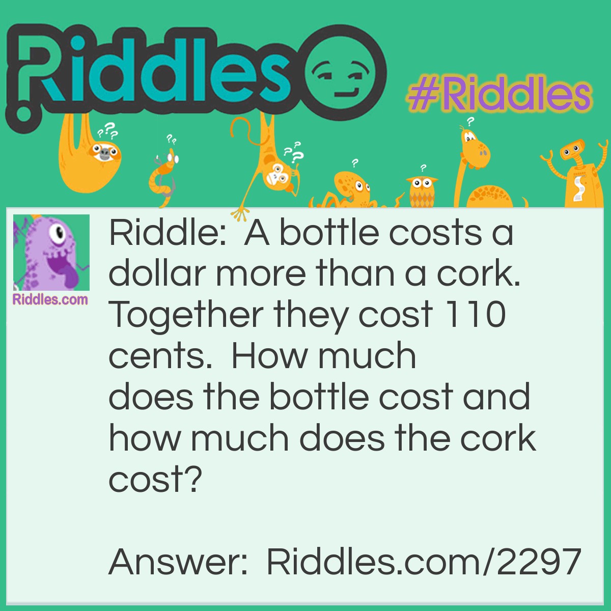 Riddle: A bottle costs a dollar more than a cork. Together they cost 110 cents.  How much does the bottle cost and how much does the cork cost? Answer: The right answer is that the bottle costs 105 cents, and the cork costs 5 cents.