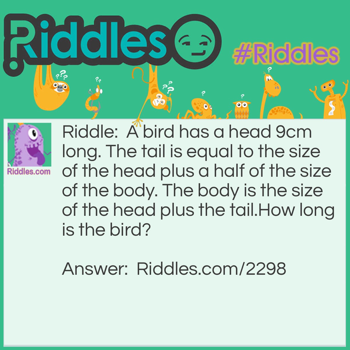 Riddle: A bird has a head 9cm long. The tail is equal to the size of the head plus a half of the size of the body. The body is the size of the head plus the tail.
How long is the bird? Answer: 72cm. Th head is 9cm. The tail is 18 + 9= 27cm. The body is 9 + 18 + 9= 36cm. 9 + 27 + 36= 72cm.
