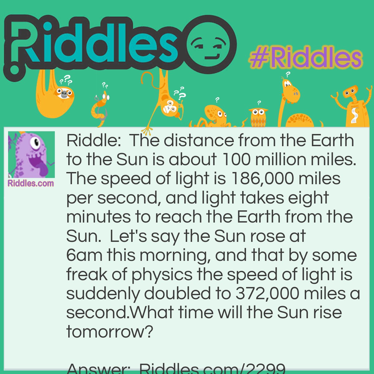 Riddle: The distance from the Earth to the Sun is about 100 million miles. The speed of light is 186,000 miles per second, and light takes eight minutes to reach the Earth from the Sun.  Let's say the Sun rose at 6am this morning, and that by some freak of physics the speed of light is suddenly doubled to 372,000 miles a second.
What time will the Sun rise tomorrow? Answer: 6am again. After all, what diffrence does the speed of light make to the answer?  It's irrelevant- only the speed of the roation of the Earth matters here.  