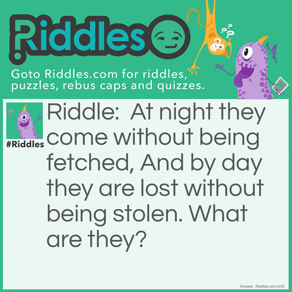 Riddle: At night they come without being fetched, And by day they are lost without being stolen. What are they? Answer: The stars.