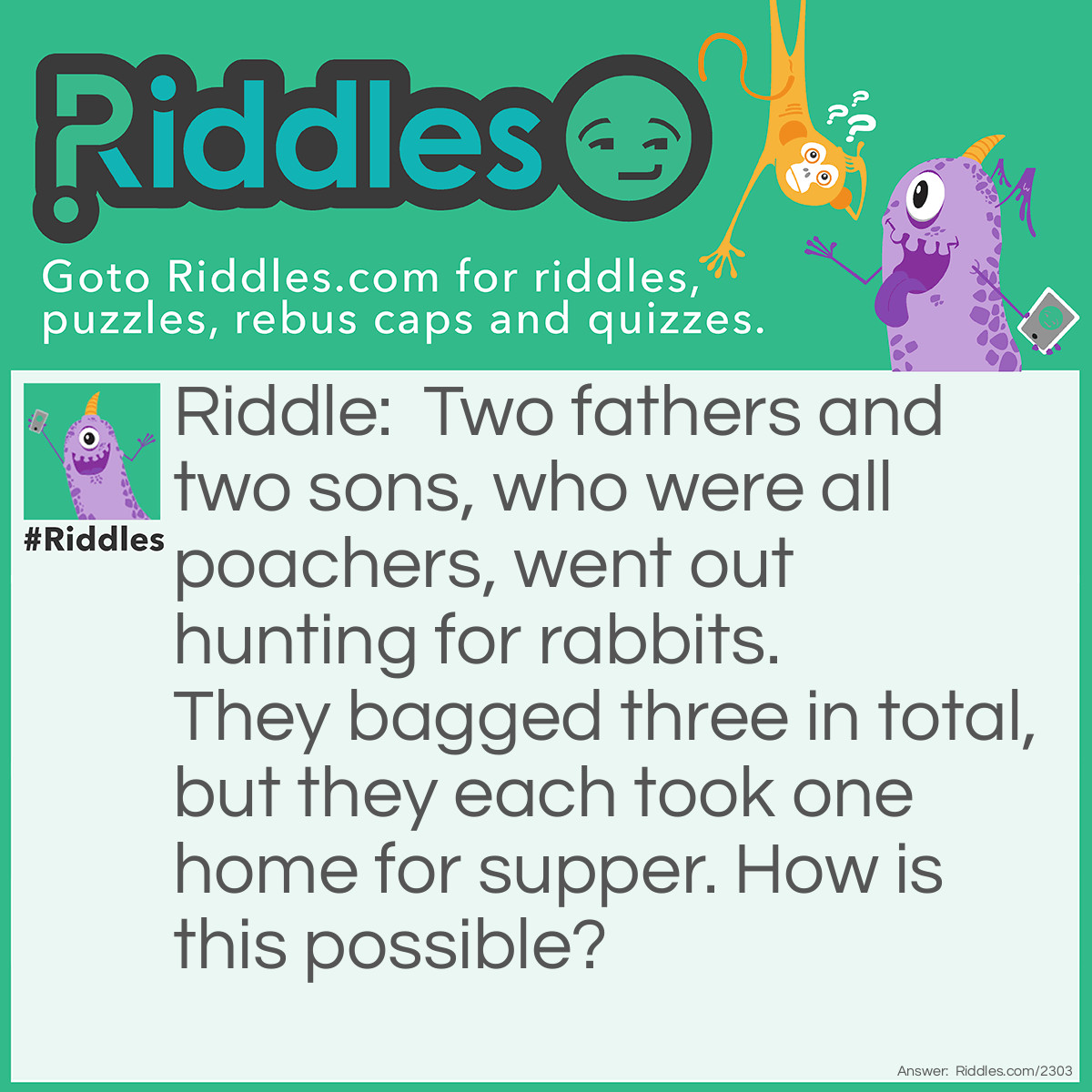 Riddle: Two fathers and two sons, who were all poachers, went out hunting for rabbits. They bagged three in total, but they each took one home for supper. How is this possible? Answer: There were three poachers, a grandfather, a father, and his son.