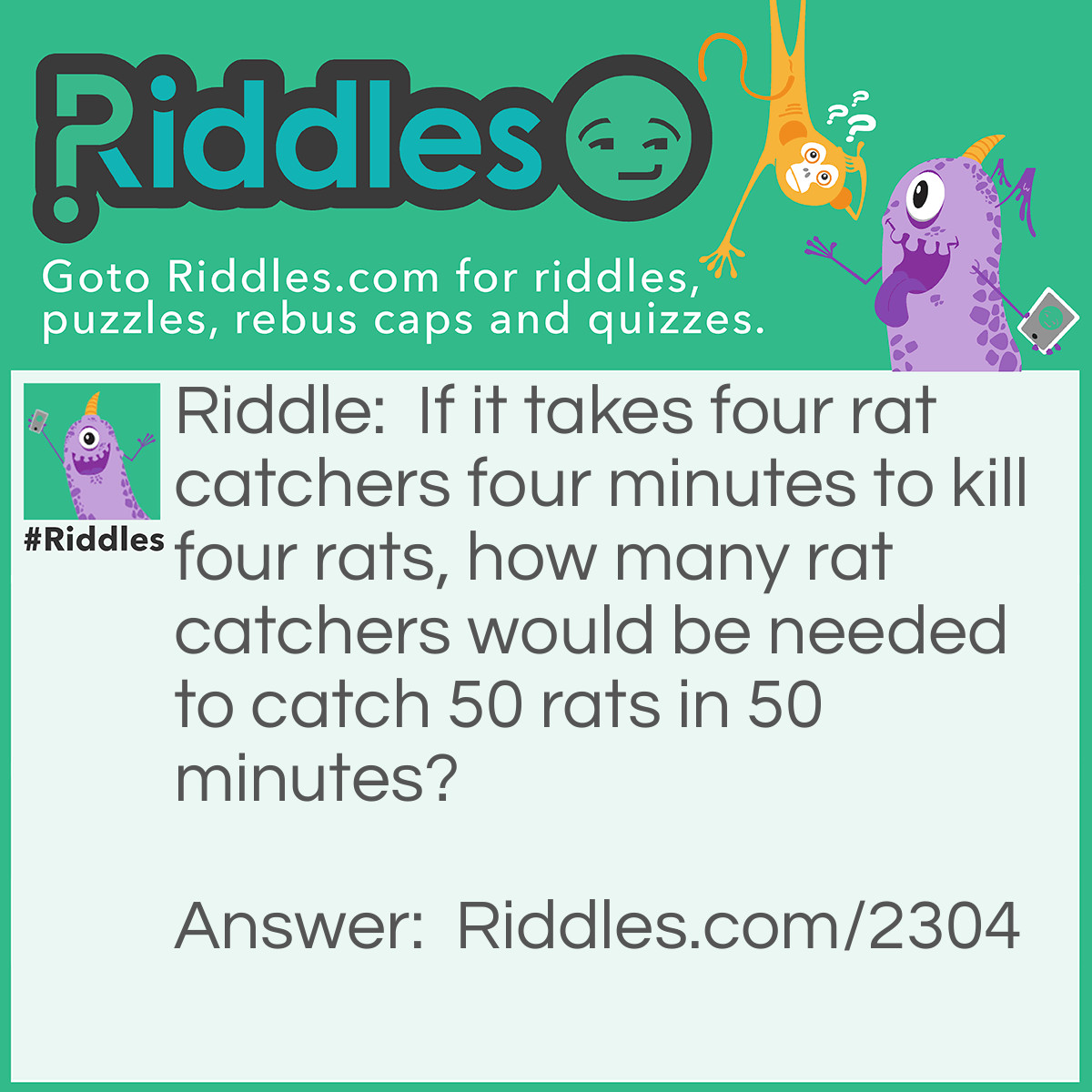 Riddle: If it takes four rat catchers four minutes to kill fourrats, how many rat catchers would be needed to catch 50 rats in 50 minutes? Answer: The same number of rat catchers- Four.