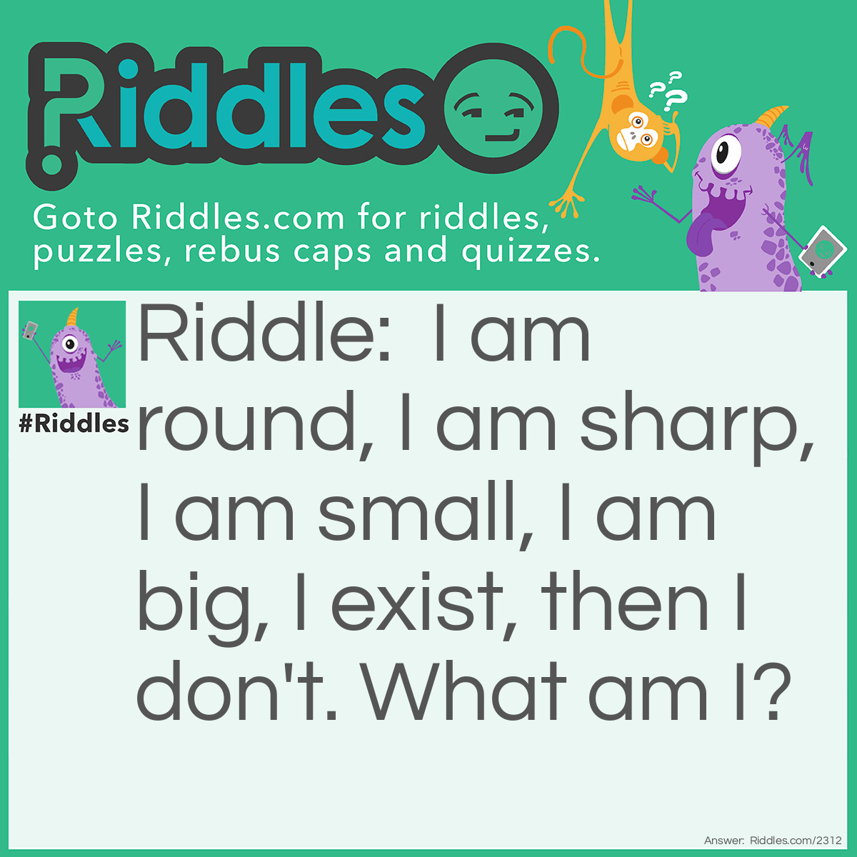 Riddle: I am round, I am sharp, I am small, I am big, I exist, then I don't. What am I? Answer: <span class="_2uma">The Moon. It's round when it's full, it's sharp when it's a crescent, its size can vary depending upon its phase, and it's gone when it's a new moon.</span>