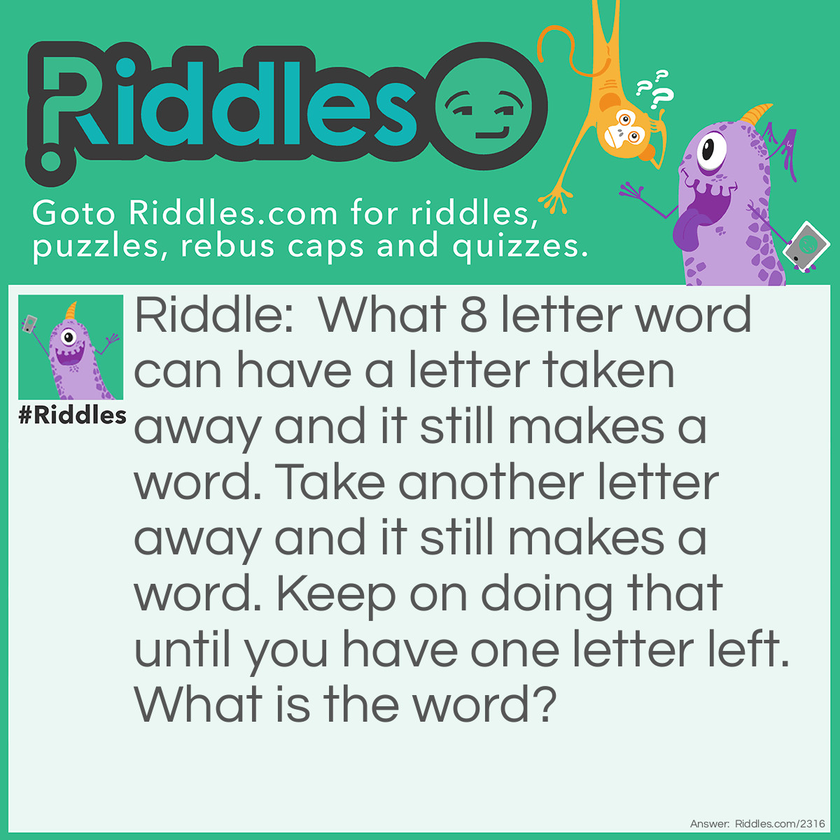 Riddle: What 8 letter word can have a letter taken away and it still makes a word. Take another letter away and it still makes a word. Keep on doing that until you have one letter left. What is the word? Answer: The word is "starting". Remove the middle "T" and you have "staring", Remove the "A" and you get "string", remove the "R" then you have "sting", remove the "T" and you get "sing". Remove the "G", and you get "sin", remove the "S" and you're left with "in",  and finally, remove the "N" and you're left with "I".