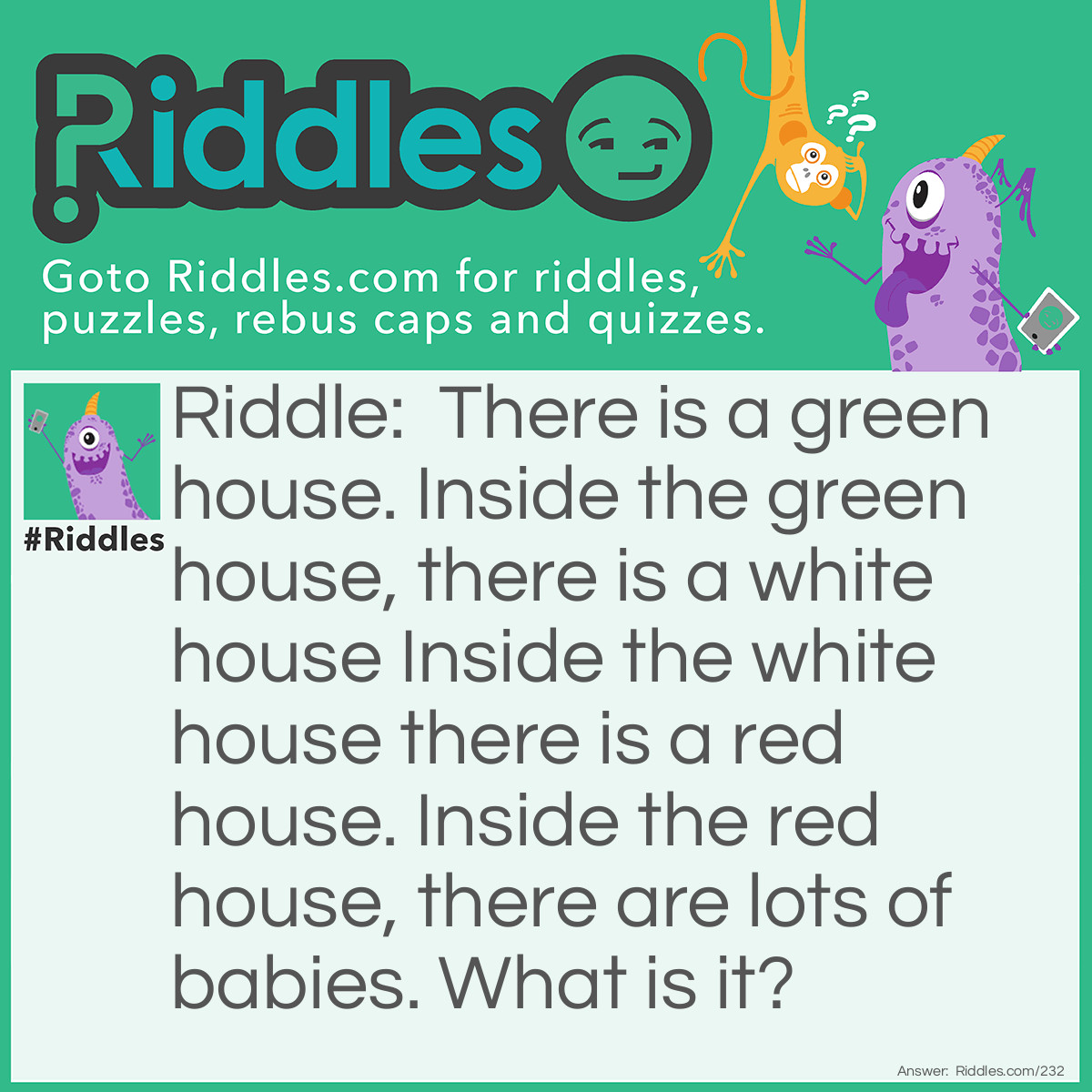 Riddle: There is a green house. Inside the green house, there is a white house Inside the white house there is a red house. Inside the red house, there are lots of babies. What is it? Answer: It is a watermelon.  Explanation: The skin of the watermelon is green (green house), the watermelon rind is white (white house), the watermelon flesh is red (red house), and the watermelon seeds located in the red flesh are the babies.