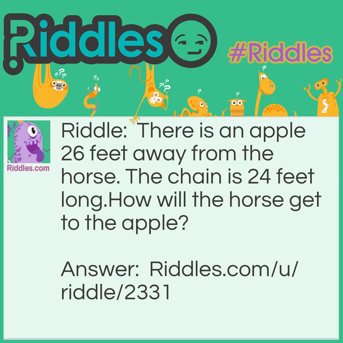 Riddle: There is an apple 26 feet away from the horse. The chain is 24 feet long. How will the horse get to the apple? Answer: <a href="/easy-riddles">Easy</a>, just walk there. The chain isn't tied to anything.
