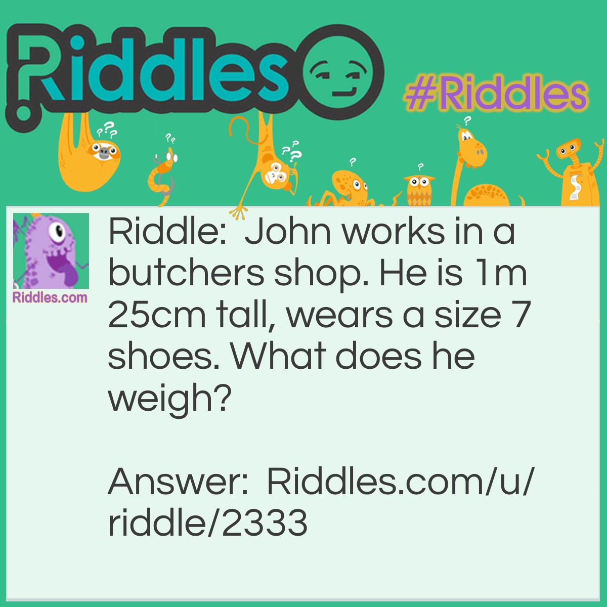 Riddle: John works in a butchers shop. He is 1m 25cm tall, wears a size 7 shoes. What does he weigh? Answer: Meat.