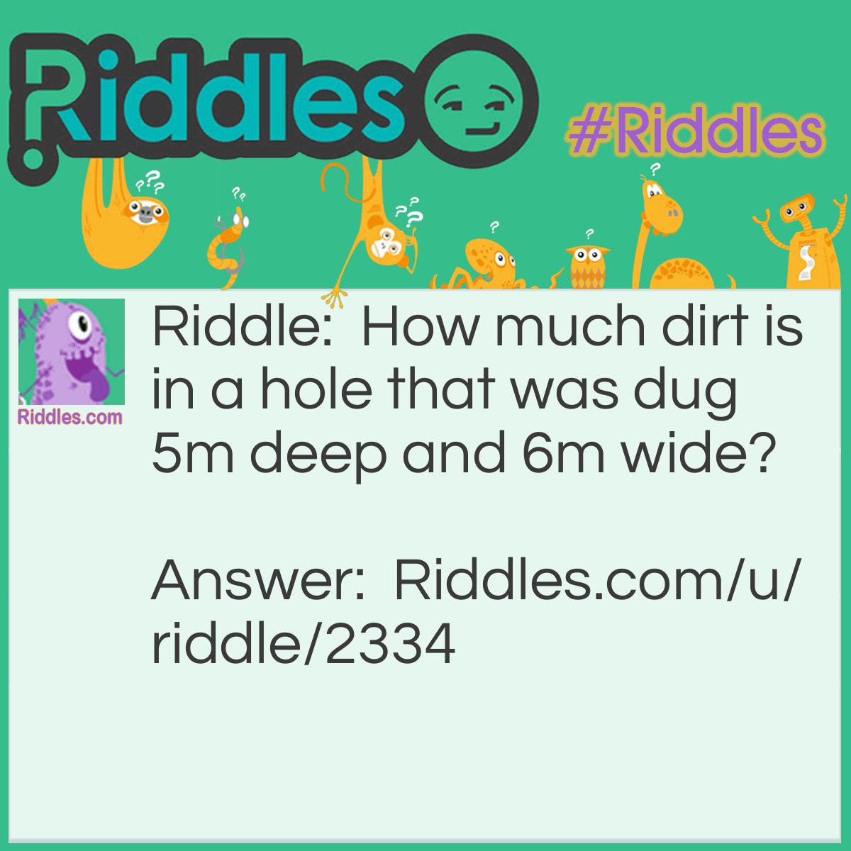 Riddle: How much dirt is in a hole that was dug 5m deep and 6m wide? Answer: There is no dirt because it was dug out.