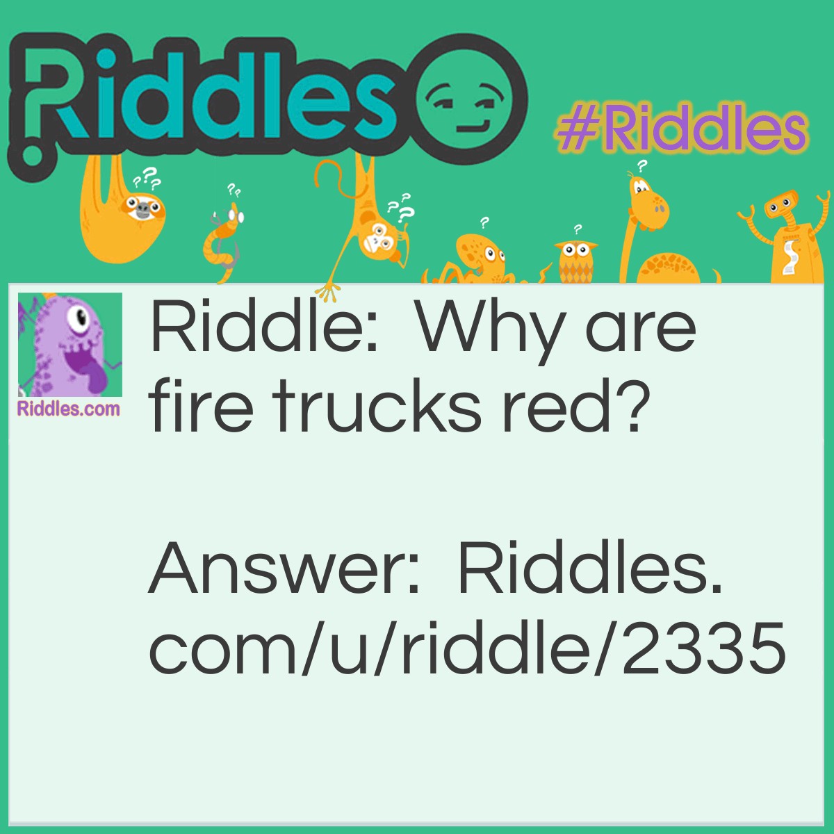 Riddle: Why are fire trucks red? Answer: Because they have eight wheels and four people on them, and four plus eight makes twelve, and there are twelve inches in a foot, and one foot is a ruler, and Queen Elizabeth was a ruler, and Queen Elizabeth was also a ship, and the ship sailed the seas, and there were fish in the seas, and fish have fins, and the Finns fought the Russians, and the Russians are red, and fire trucks are always “Russian" around, so that's why fire trucks are red!