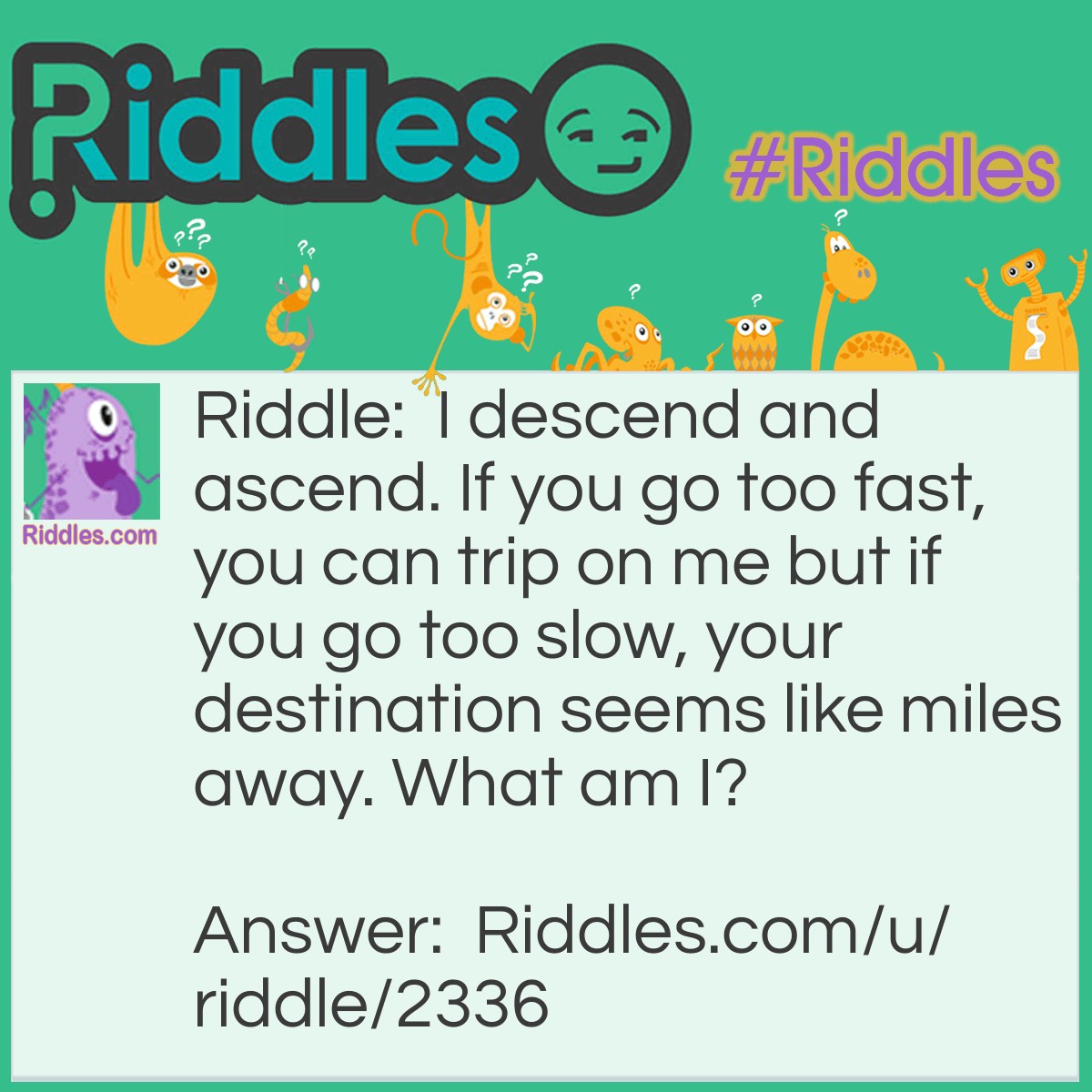 Riddle: I descend and ascend. If you go too fast, you can trip on me but if you go too slow, your destination seems like miles away. What am I? Answer: Stairs.