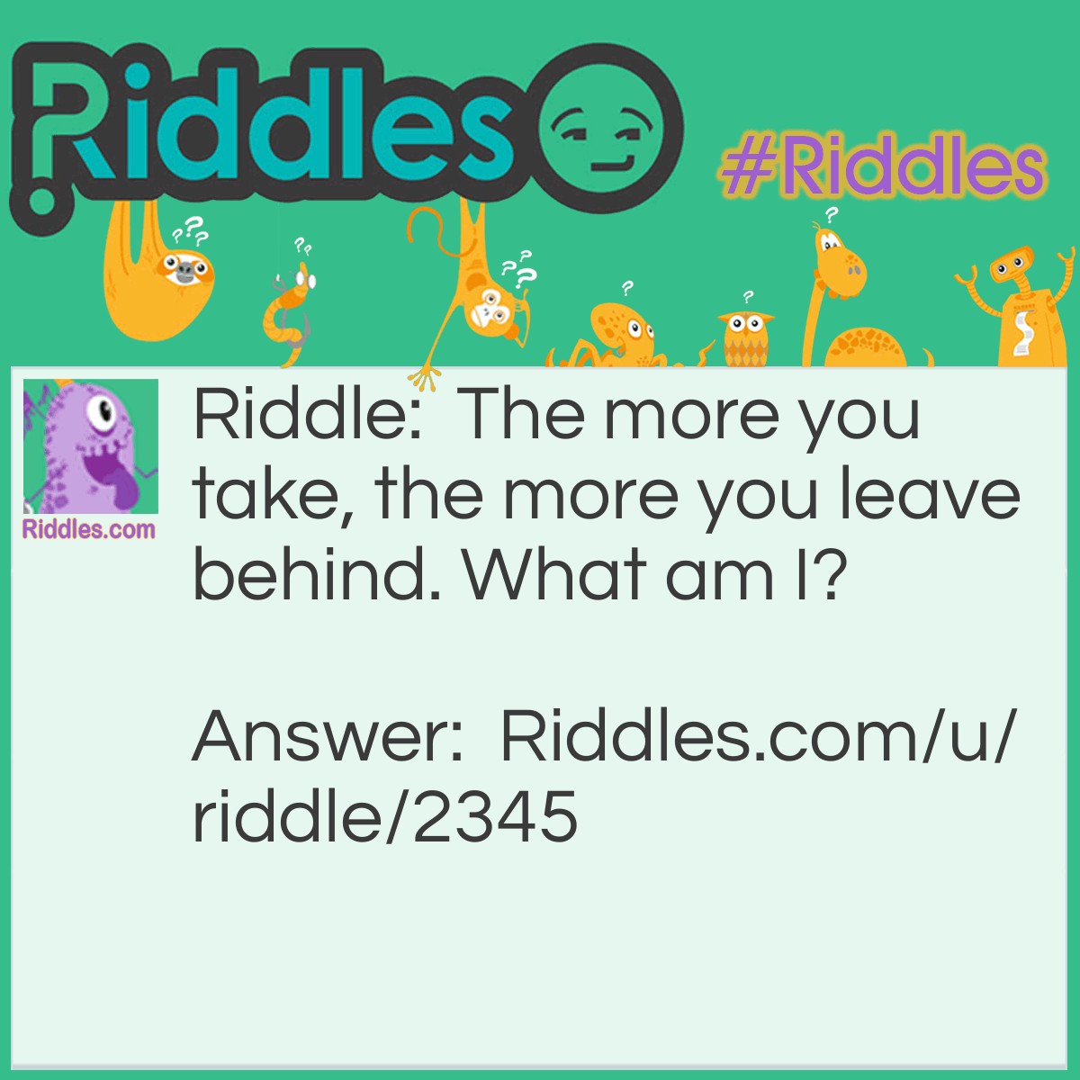 Riddle: The more you take, the more you leave behind. "<a href="/what-am-i">What am I?</a>" Answer: You take footsteps and leave footprints.