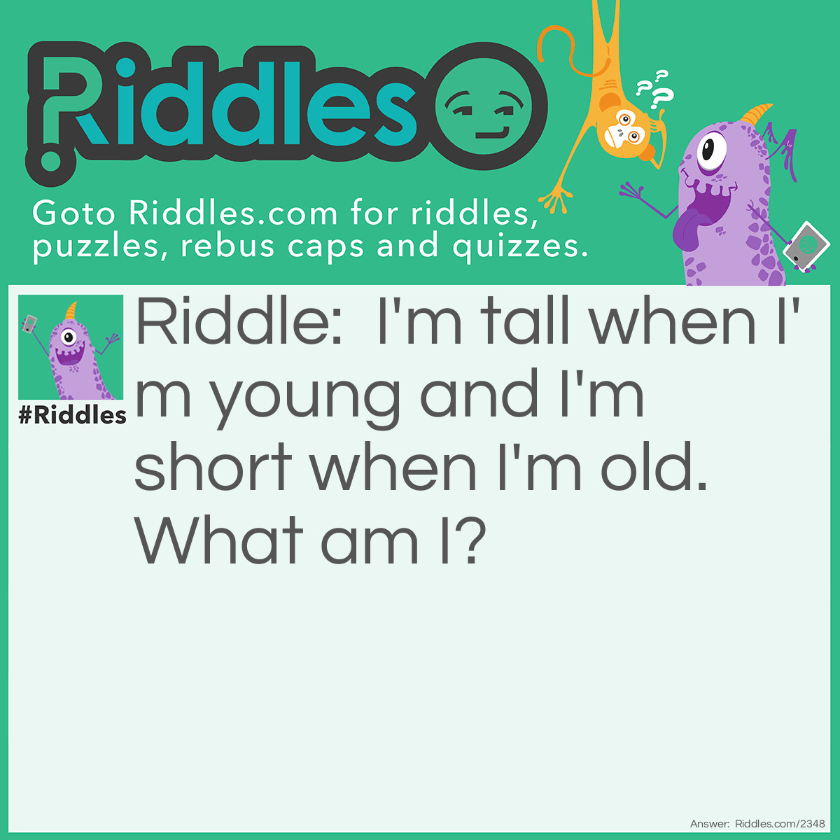 Riddle: I'm tall when I'm young and I'm short when I'm old. What am I? Answer: Candle or Pencil.