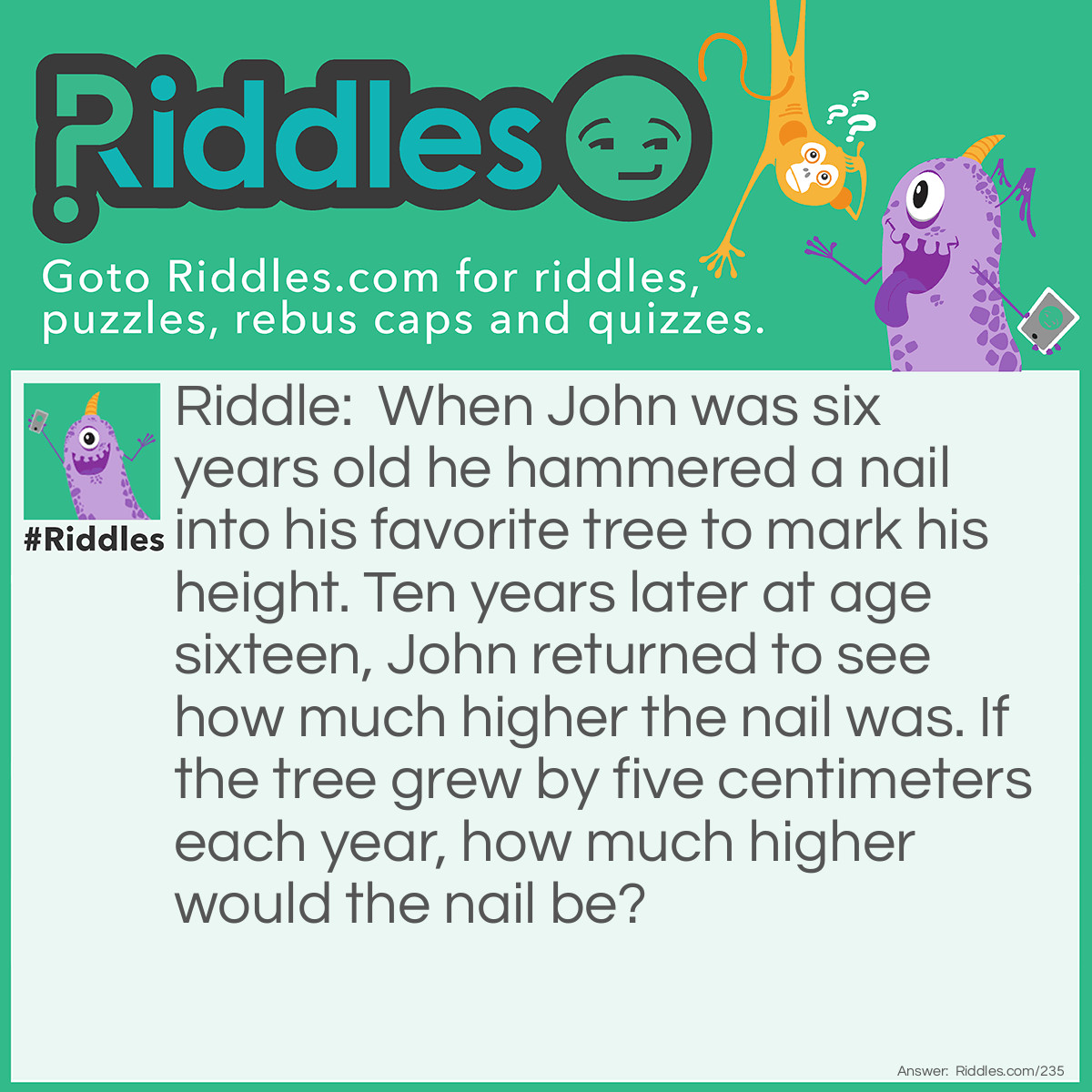 Riddle: When John was six years old he hammered a nail into his favorite tree to mark his height. Ten years later at age sixteen, John returned to see how much higher the nail was. If the tree grew by five centimeters each year, how much higher would the nail be? Answer: The nail would be at the same height since trees grow at their tops.