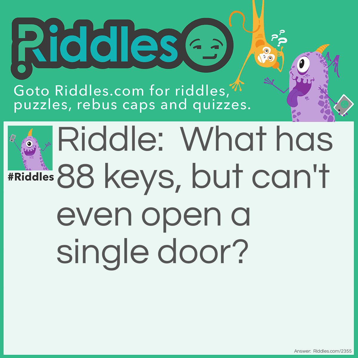 Riddle: What has many keys, but can't even open a single door? Answer: A piano.