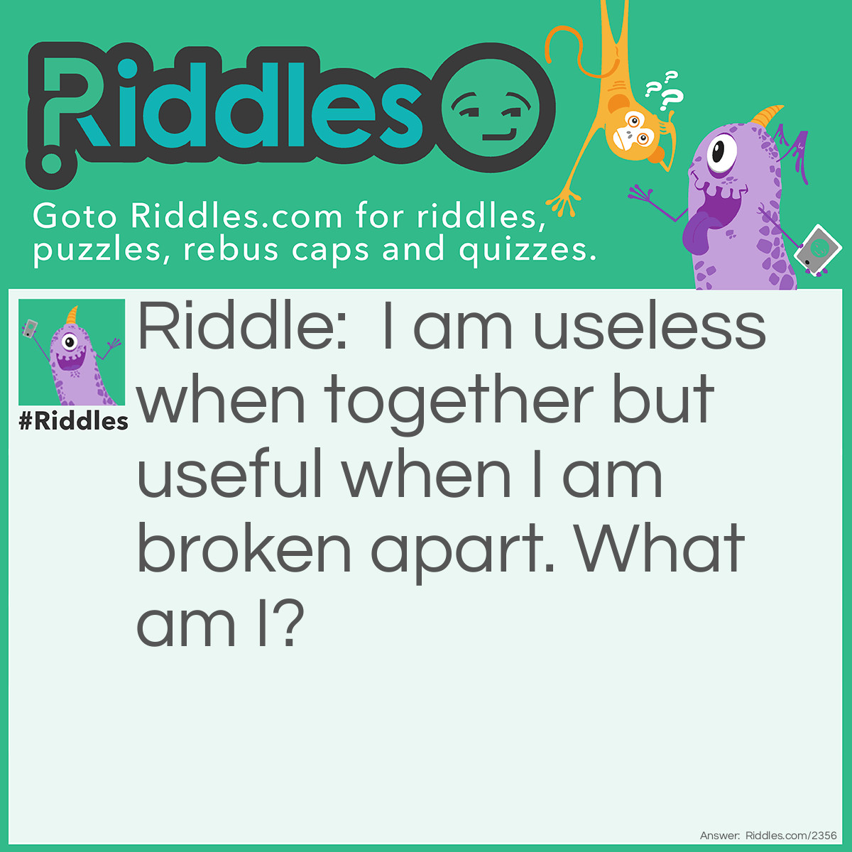 Riddle: I am useless when together but useful when I am broken apart. What am I? Answer: I am an egg.