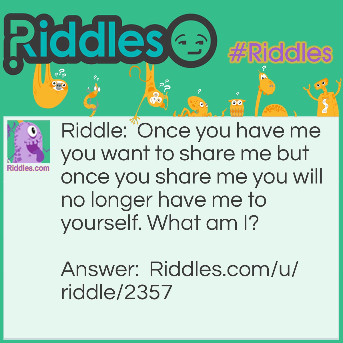 Riddle: Once you have me you want to share me but once you share me you will no longer have me to yourself. What am I? Answer: I am a secret.