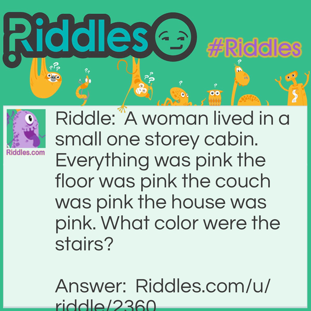 Riddle: A woman lived in a small one storey cabin. Everything was pink the floor was pink the couch was pink the house was pink. What color were the stairs? Answer: There were no stairs, its a one storey cabin.