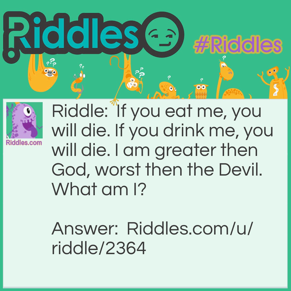 Riddle: If you eat me, you will die. If you drink me, you will die. I am greater than God, worst than the Devil. What am I? Answer: Nothing. If you eat nothing, you will die. If you drink nothing, you will die. Nothing is greater then God. Nothing is worst then the Devil.