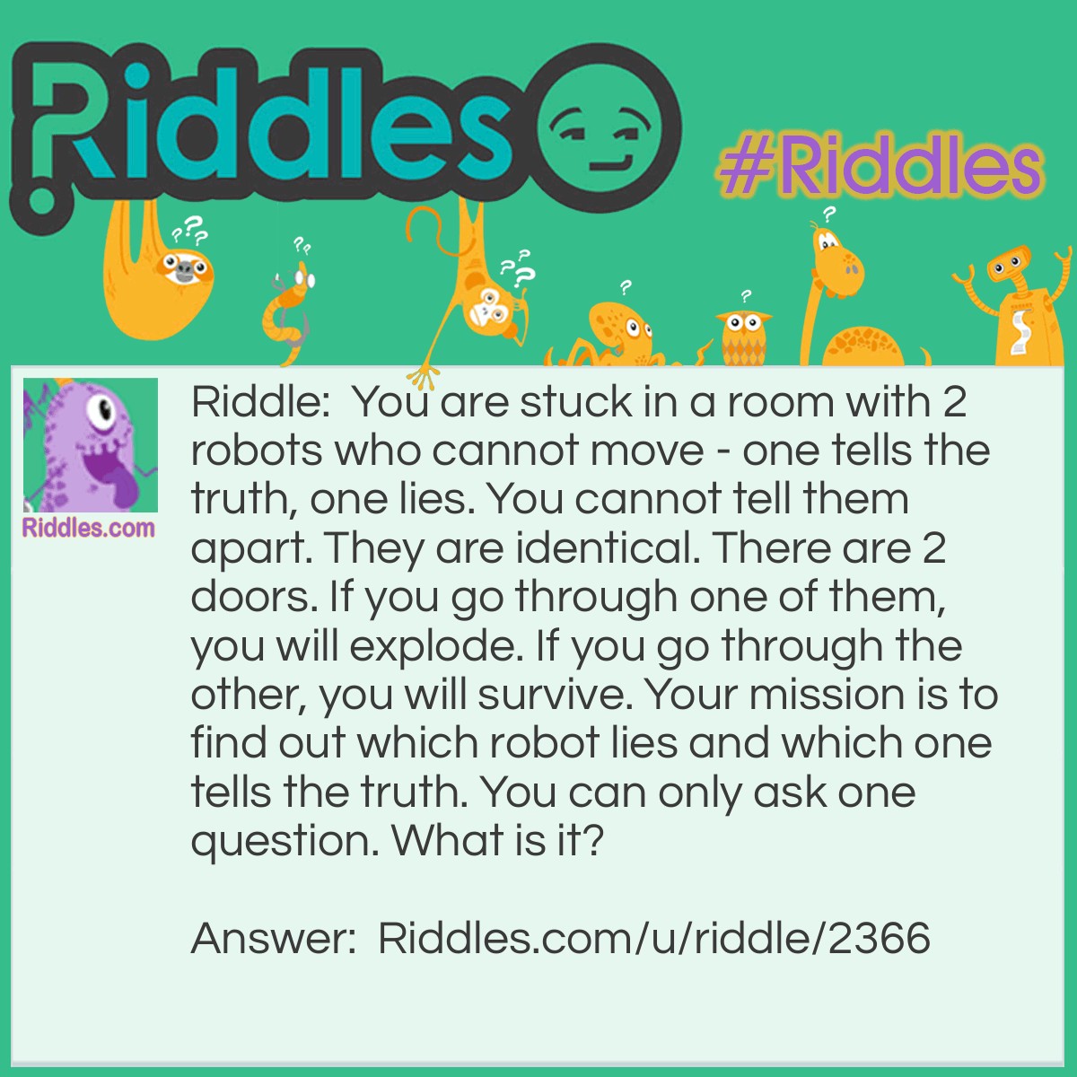 Riddle: You are stuck in a room with 2 robots who cannot move - one tells the truth, one lies. You cannot tell them apart. They are identical. There are 2 doors. If you go through one of them, you will explode. If you go through the other, you will survive. Your mission is to find out which robot lies and which one tells the truth. You can only ask one question. What is it? Answer: If I go through that door, what will happen?