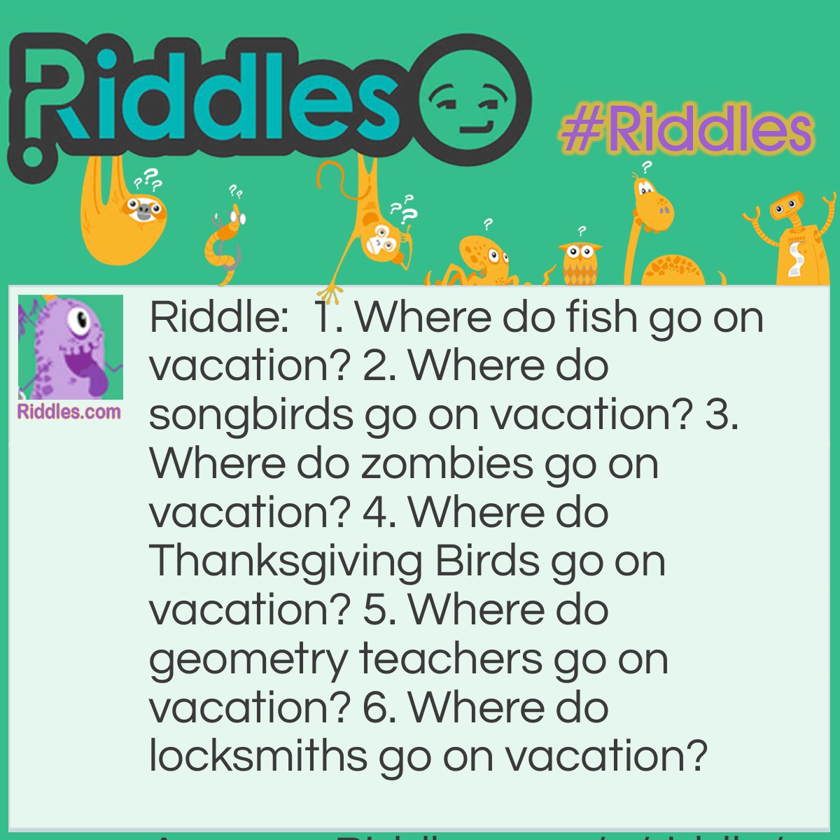 Riddle: 1. Where do fish go on vacation? 2. Where do songbirds go on vacation? 3. Where do zombies go on vacation? 4. Where do Thanksgiving Birds go on vacation? 5. Where do geometry teachers go on vacation? 6. Where do locksmiths go on vacation? Answer: 1. Finland 2. The Canary Islands 3. The Dead Sea 4. Turkey 5. Cuba 6. The Florida Keys