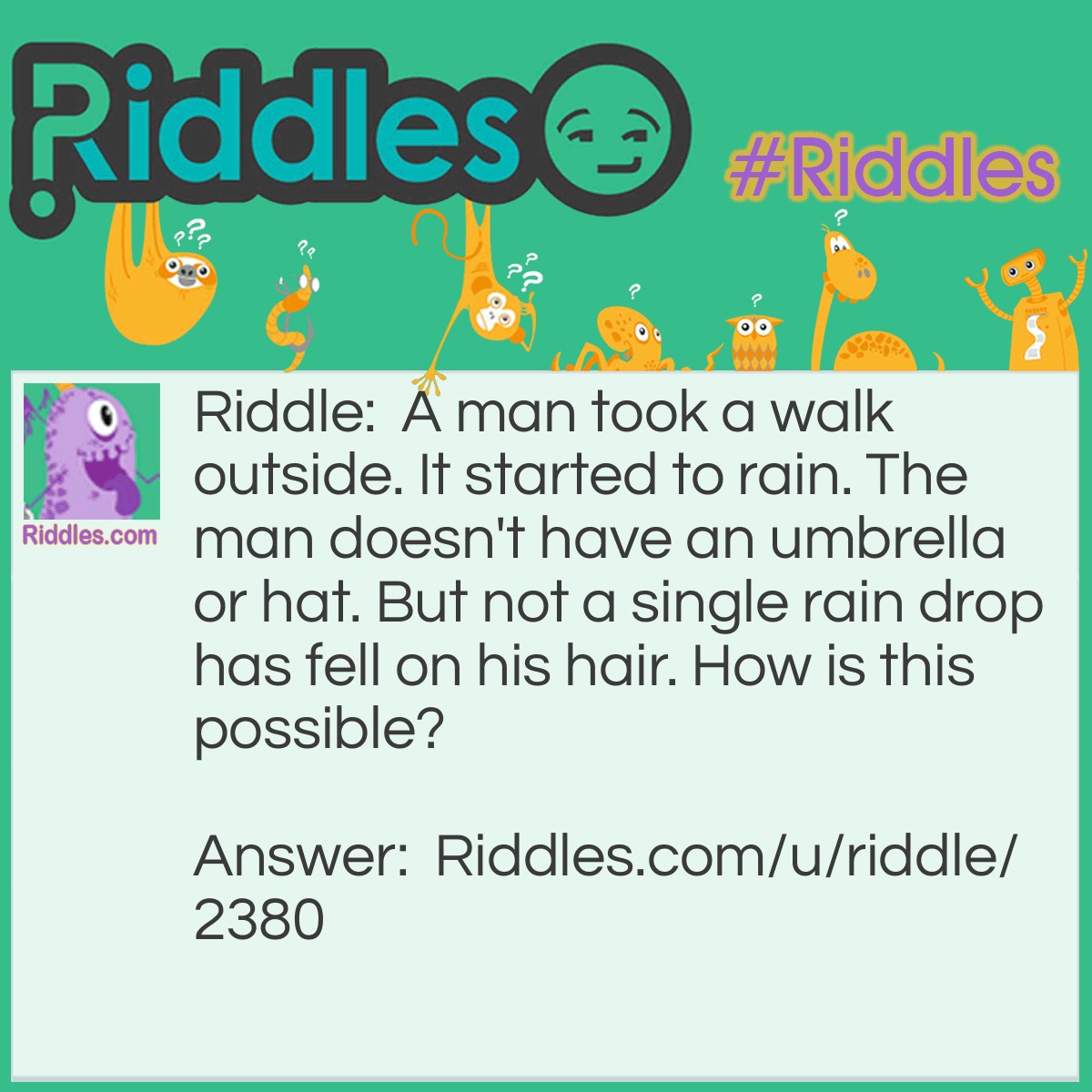 Riddle: A man took a walk outside. It started to rain. The man doesn't have an umbrella or hat. But not a single rain drop has fell on his hair. How is this possible? Answer: The man is bald. (You probably heard of this joke before)
