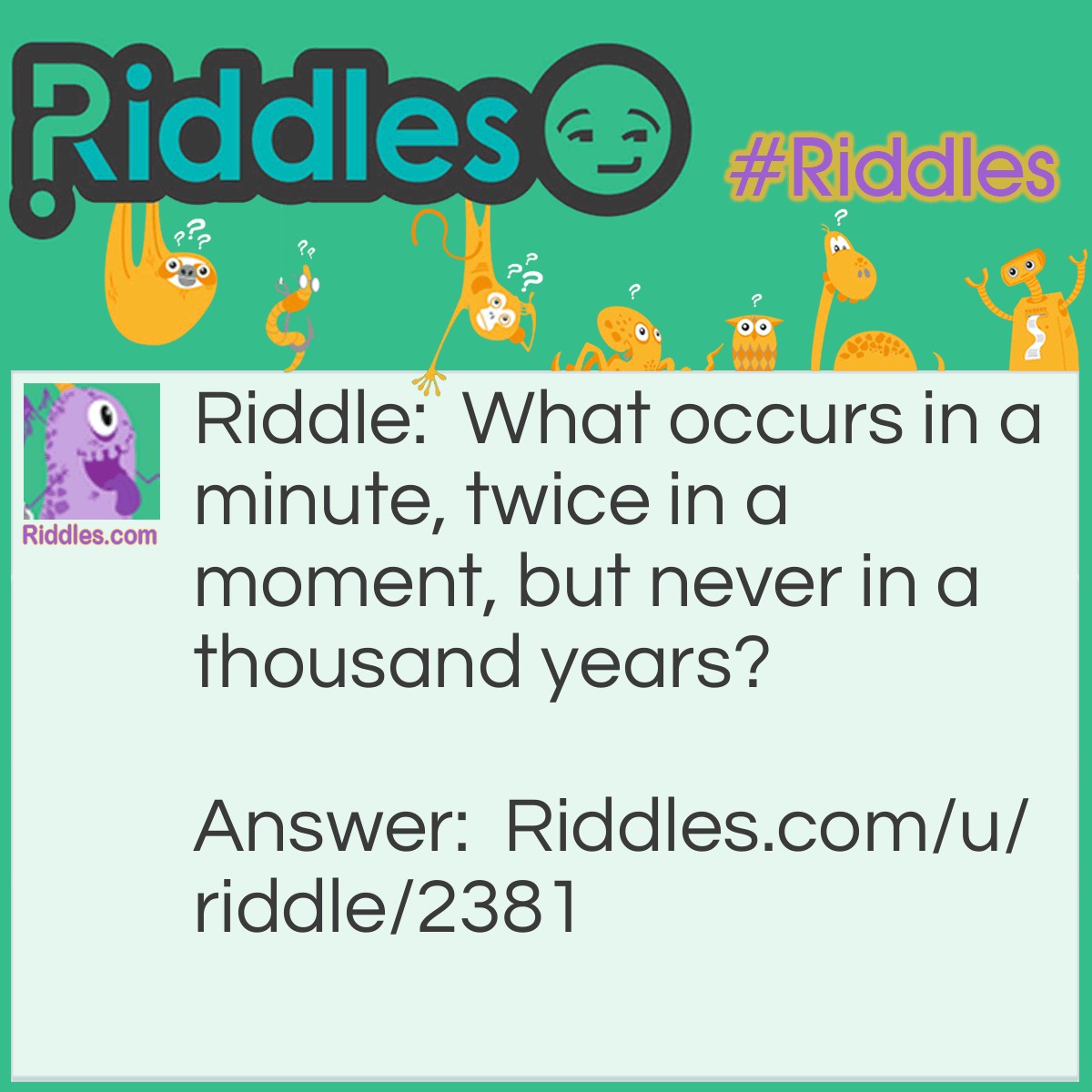Riddle: What occurs in a minute, twice in a moment, but never in a thousand years? Answer: The letter M. (I know, pretty easy)