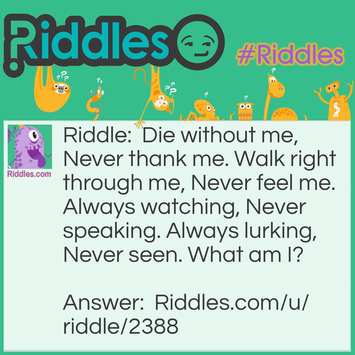 Riddle: Die without me, Never thank me. Walk right through me, Never feel me. Always watching, Never speaking. Always lurking, Never seen. What am I? Answer: Air.