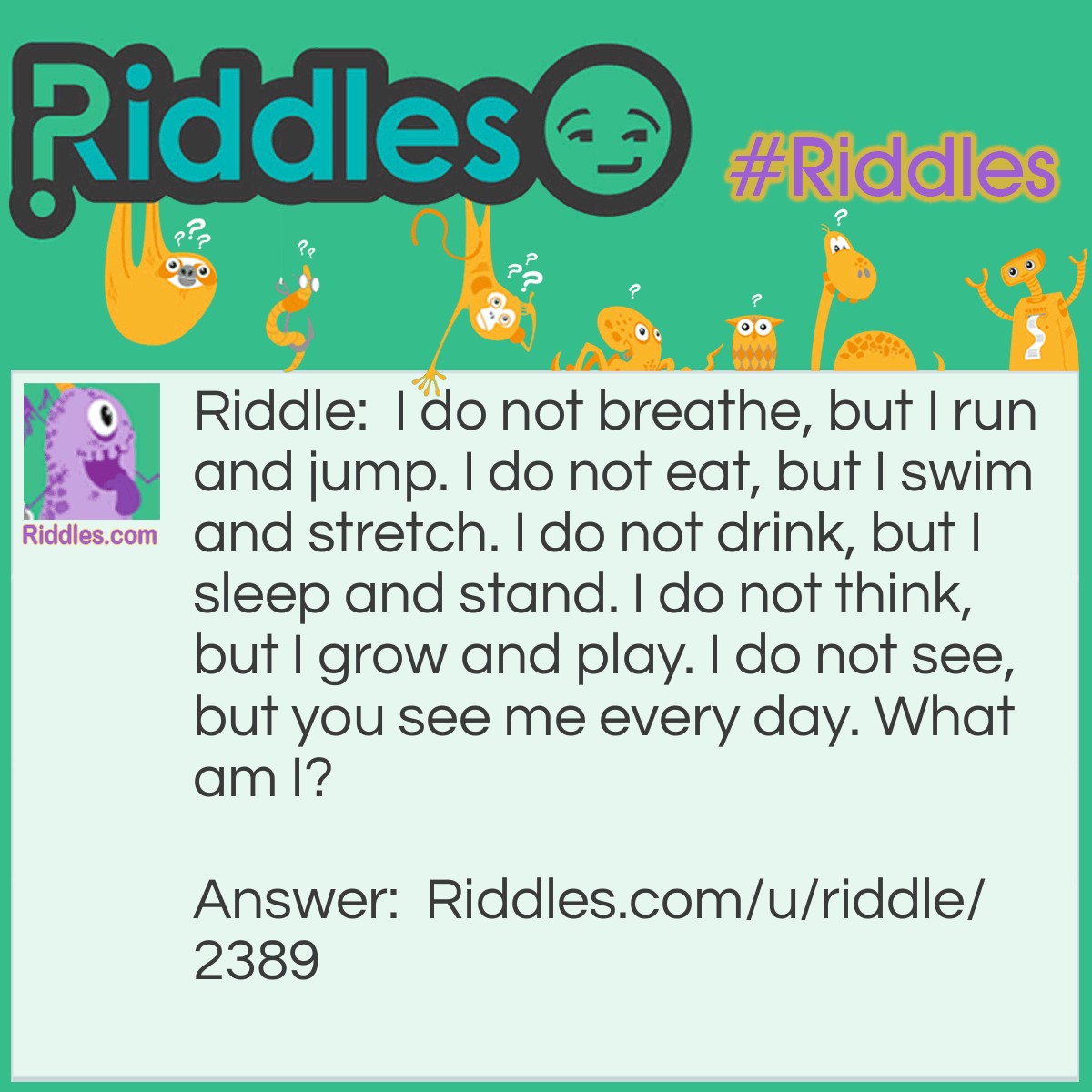 Riddle: I do not breathe, but I run and jump. I do not eat, but I swim and stretch. I do not drink, but I sleep and stand. I do not think, but I grow and play. I do not see, but you see me every day. What am I? Answer: A leg (still attached to a living body, of course).