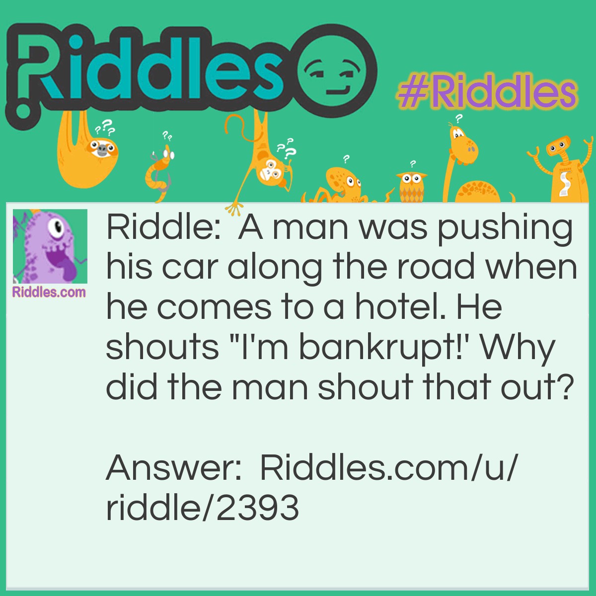 Riddle: A man was pushing his car along the road when he comes to a hotel. He shouts "I'm bankrupt!' Why did the man shout that out? Answer: Because he was playing Monopoly.