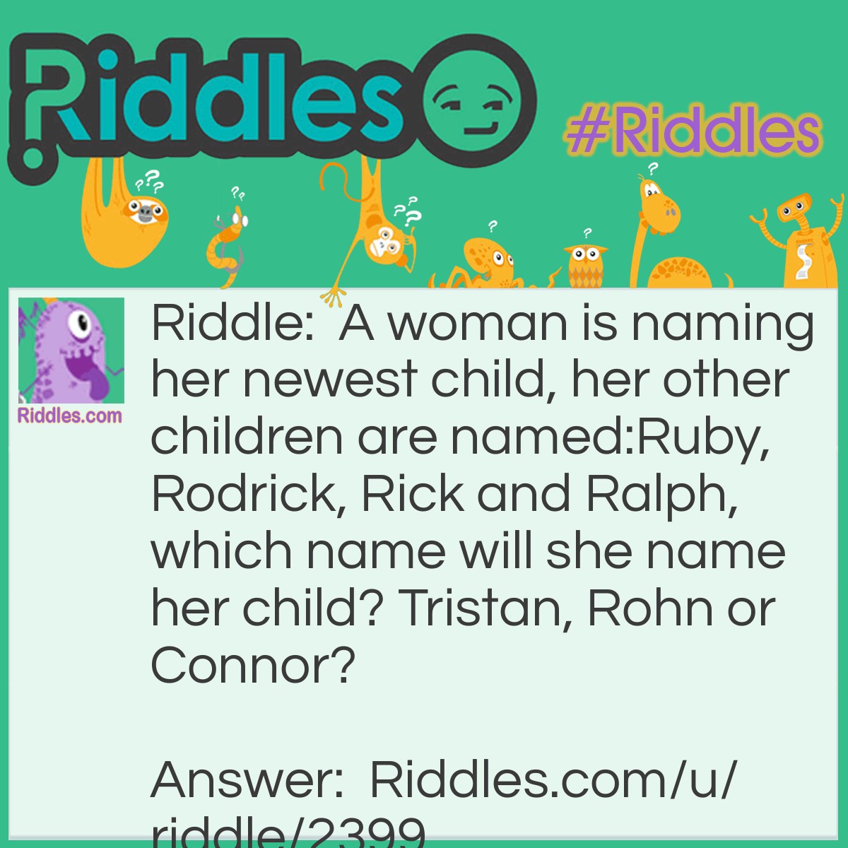 Riddle: A woman is naming her newest child, her other children are named:Ruby, Rodrick, Rick and Ralph, which name will she name her child? Tristan, Rohn or Connor? Answer: Rohn, because she names all her children with names that start with R, so she does a name with R every child!