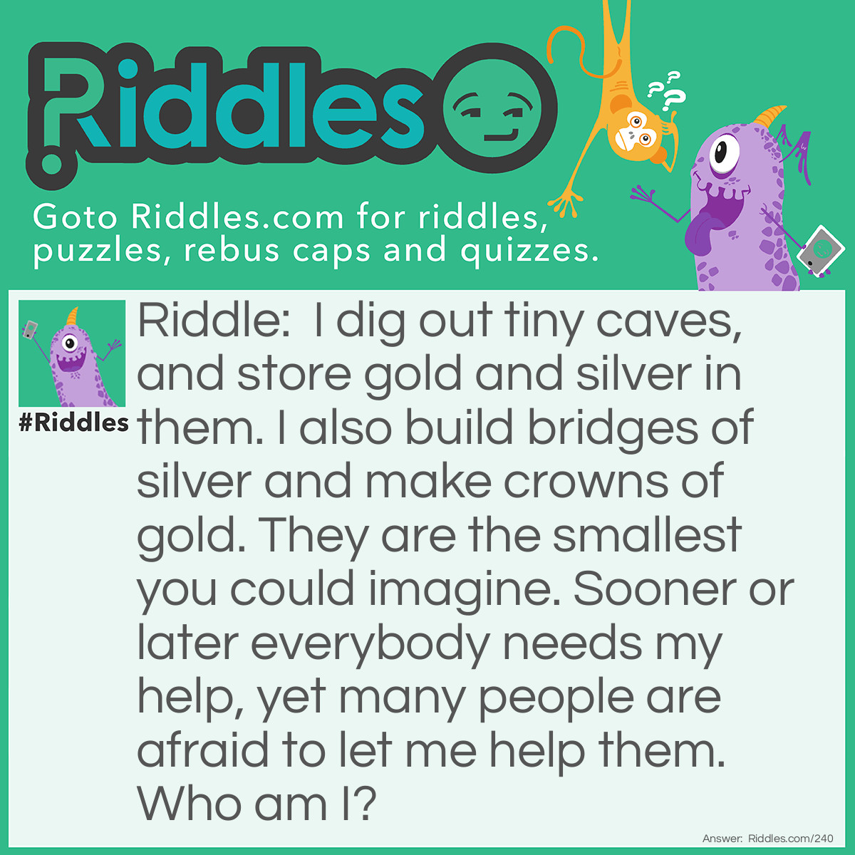 Riddle: I dig out tiny caves and store gold and silver in them. I also build bridges of silver and make crowns of gold. They are the smallest you could imagine. Sooner or later everybody needs my help, yet many people are afraid to let me help them. <a href="/who-am-i-riddles">Who am I</a>? Answer: I am a Dentist.