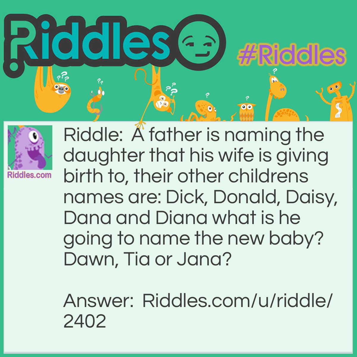 Riddle: A father is naming the daughter that his wife is giving birth to, their other childrens names are: Dick, Donald, Daisy, Dana and Diana what is he going to name the new baby? Dawn, Tia or Jana? Answer: Dawn because all of the family is alliteration. Father:Dark Dask mother:Dusk Dask, Dick Dask, Donald Dask, Daisy Dask, Dana Dask and Diana Dask now Dawn Dask.