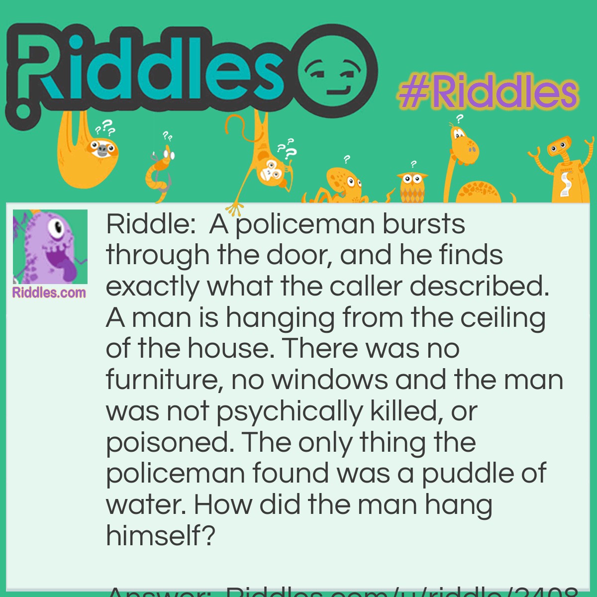 Riddle: A policeman bursts through the door, and he finds exactly what the caller described. A man is hanging from the ceiling of the house. There was no furniture, no windows and the man was not psychically killed, or poisoned. The only thing the policeman found was a puddle of water. How did the man hang himself? Answer: He stood on an ice cube to hang himself, which was slow and painful.