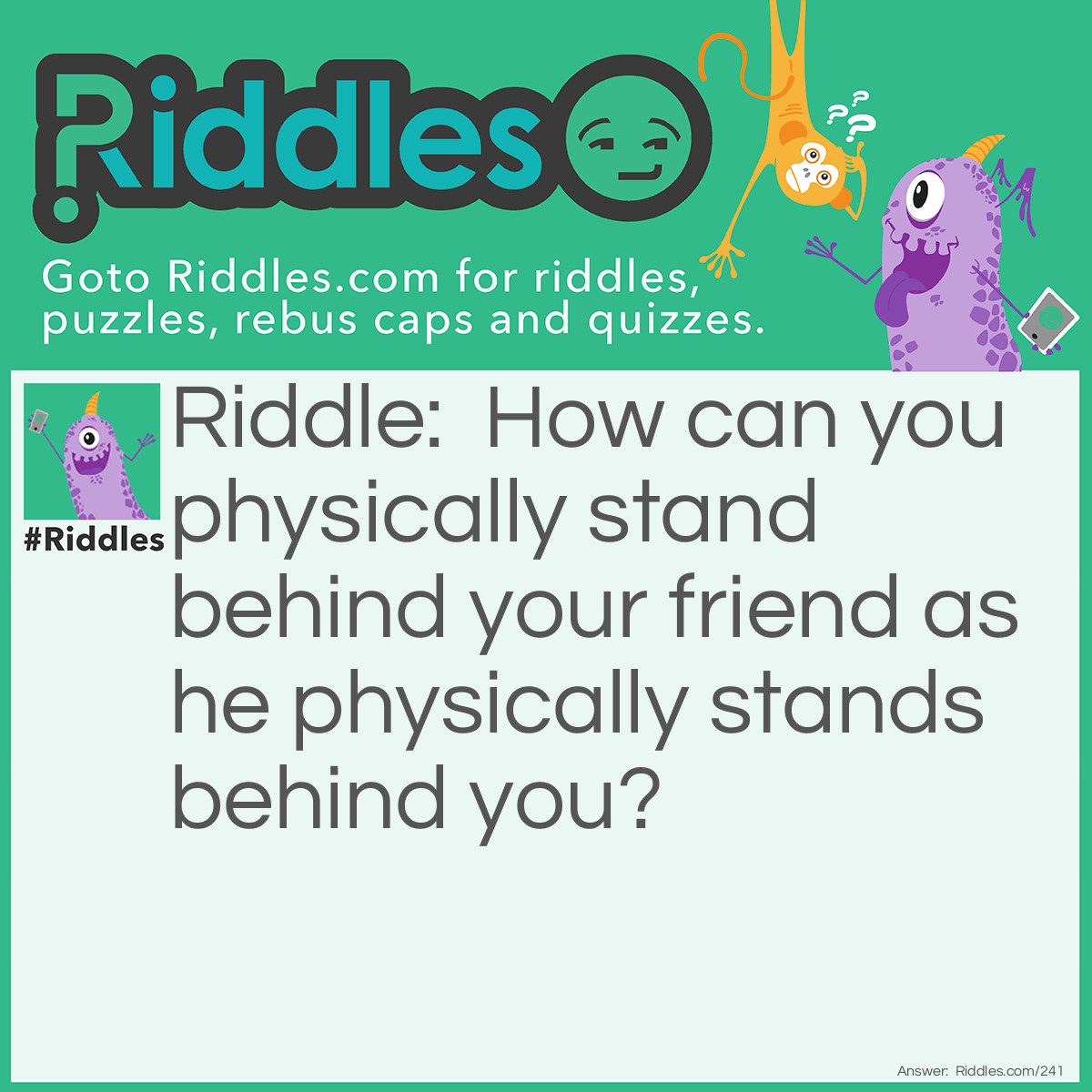 Riddle: How can you physically stand behind your friend as he physically stands behind you? Answer: By standing back to back.