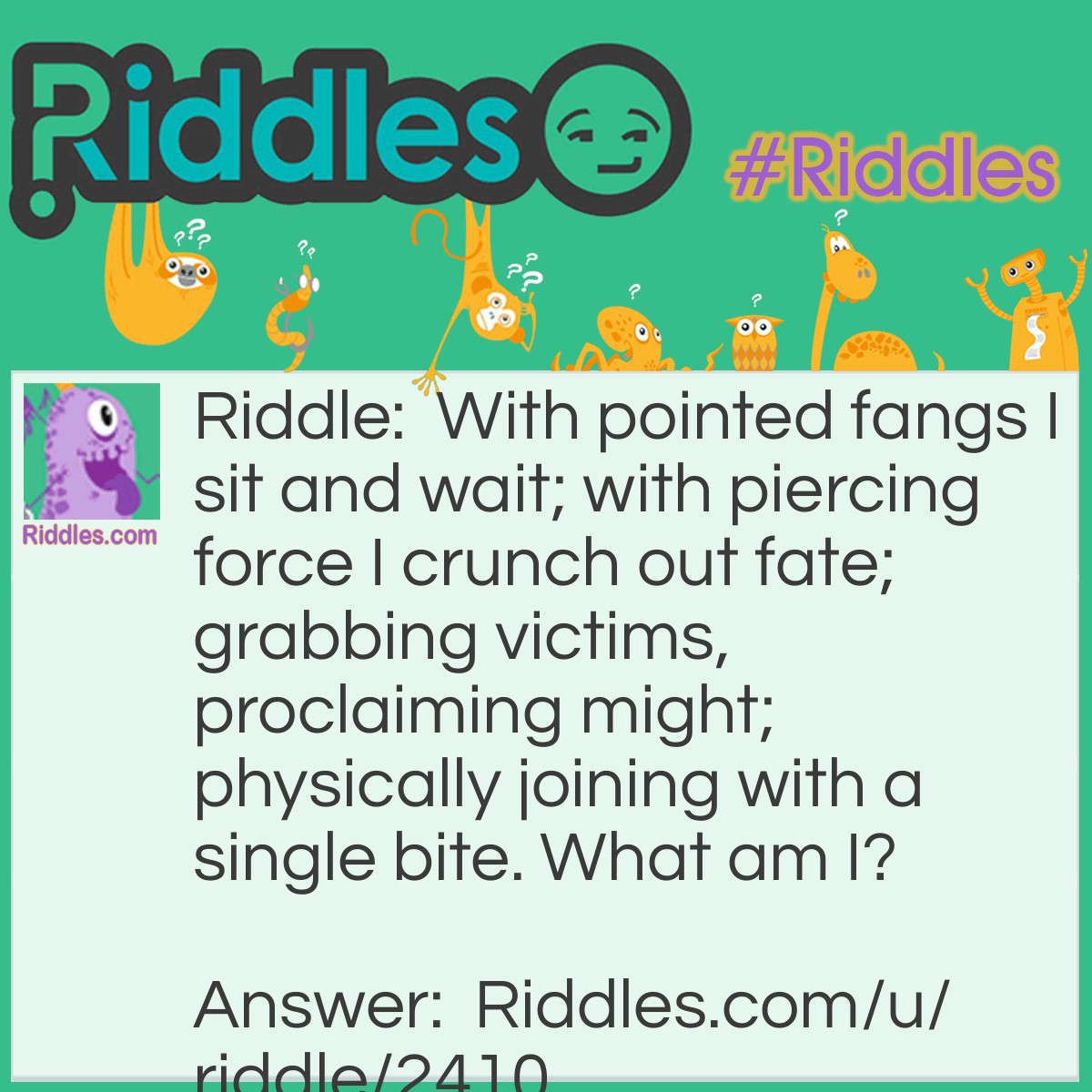 Riddle: With pointed fangs I sit and wait; with piercing force I crunch out fate; grabbing victims, proclaiming might; physically joining with a single bite. What am I? Answer: A stapler.