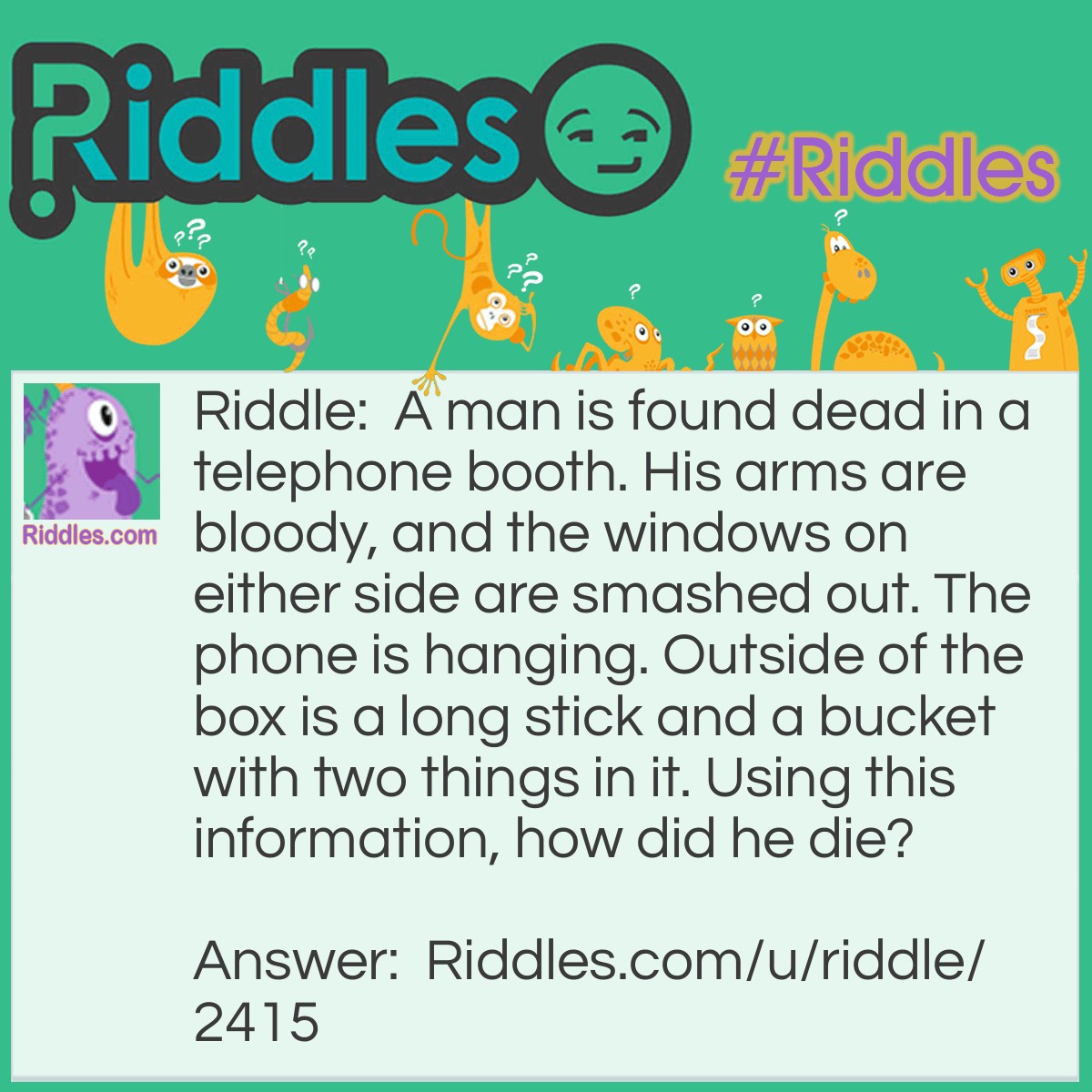 Riddle: A man is found dead in a telephone booth. His arms are bloody, and the windows on either side are smashed out. The phone is hanging. Outside of the box is a long stick and a bucket with two things in it. Using this information, how did he die? Answer: The man was talking on the phone after being on a fishing trip. He was describing the size of the fish he caught (the stick was a fishing rod and the items were water and a fish), but forgot that the booth was too small to do so as he put out his arms to gesture how big it was. He bled to death from the cuts.