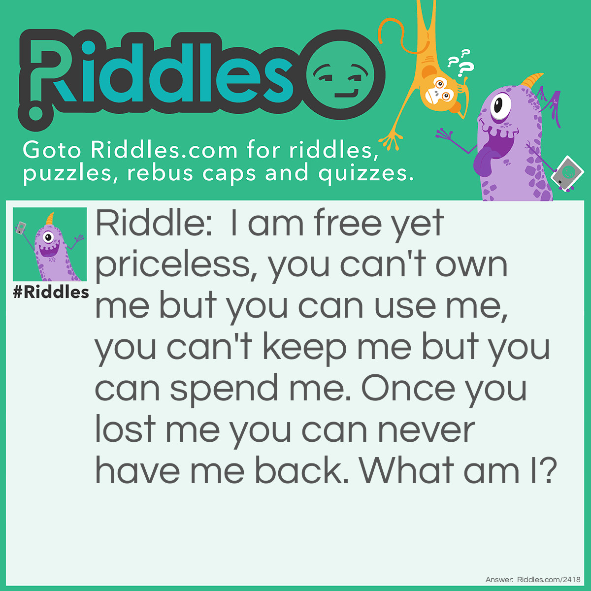 Riddle: I am free yet priceless, you can't own me but you can use me, you can't keep me but you can spend me. Once you lost me you can never have me back. What am I? Answer: Time.