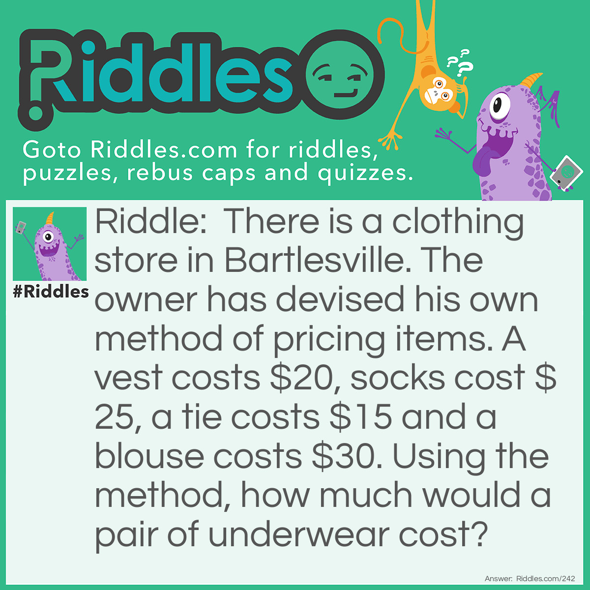 Riddle: There is a clothing store in Bartlesville. The owner has devised his own method of pricing items. A vest costs $20, socks cost $25, a tie costs $15 and a blouse costs $30. Using the method, how much would a pair of underwear cost? Answer: $45. The pricing method consists of charging $5 for each letter required to spell the item.