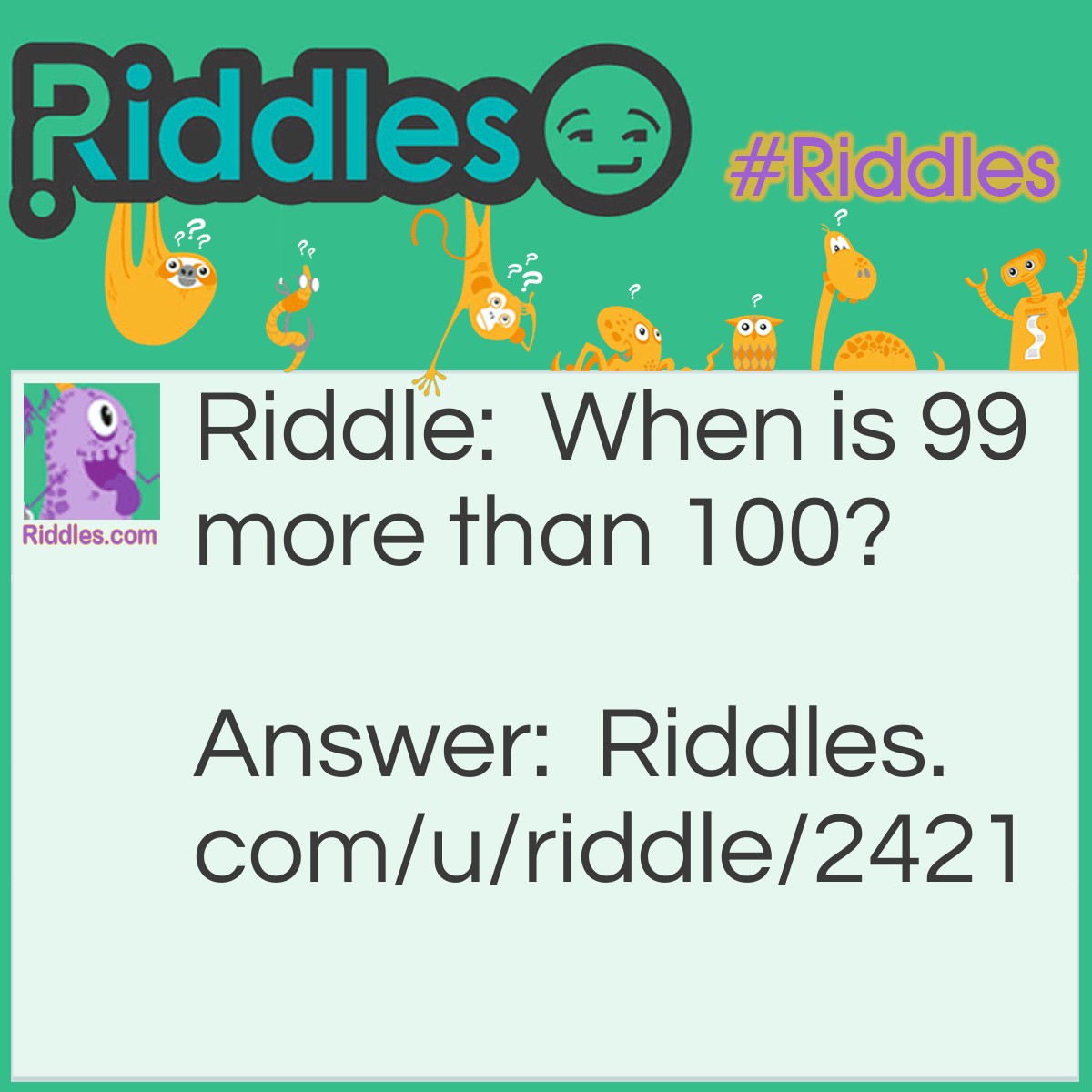 Riddle: When is 99 more than 100? Answer: A microwave. Generally when you run a microwave for '99' it runs for 1 minute and 39 seconds. '100' runs for 1 minute.