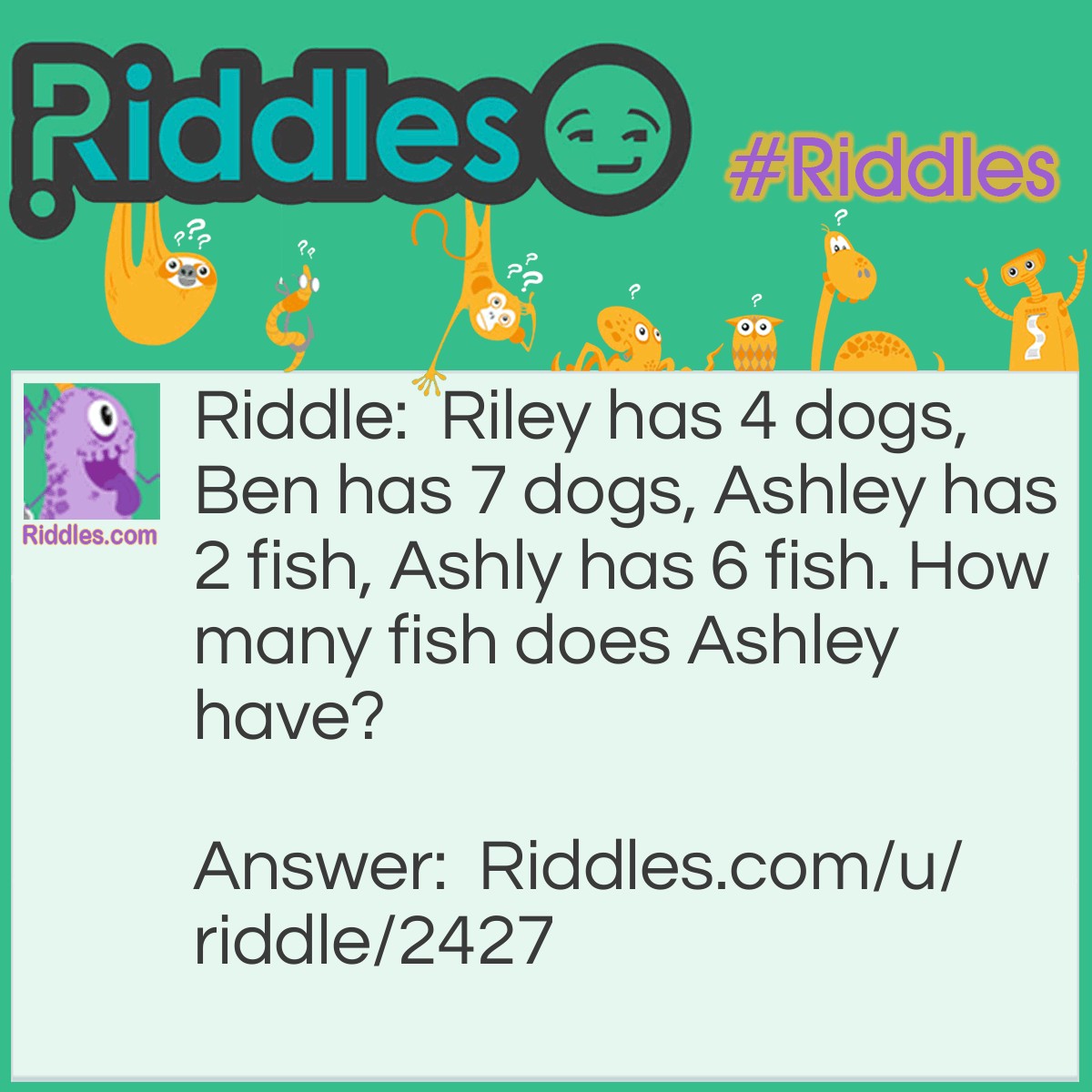 Riddle: Riley has 4 dogs, Ben has 7 dogs, Ashley has 2 fish, Ashly has 6 fish. How many fish does Ashley have? Answer: 8 Ashley and Ashly are sisters.
