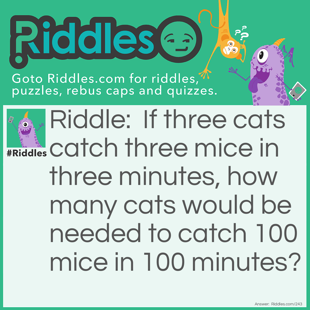 Riddle: If three cats catch three mice in three minutes, how many cats would be needed to catch 100 mice in 100 minutes? Answer: The same three cats would do. Since these three cats are averaging one mouse per minute, given 100 minutes, the cats could catch 100 mice.