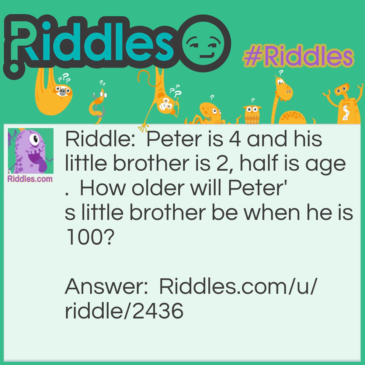 Riddle: Peter is 4 and his little brother is 2, half is age. How older will Peter's little brother be when he is 100? Answer: 98 because there's only 2 year difference.