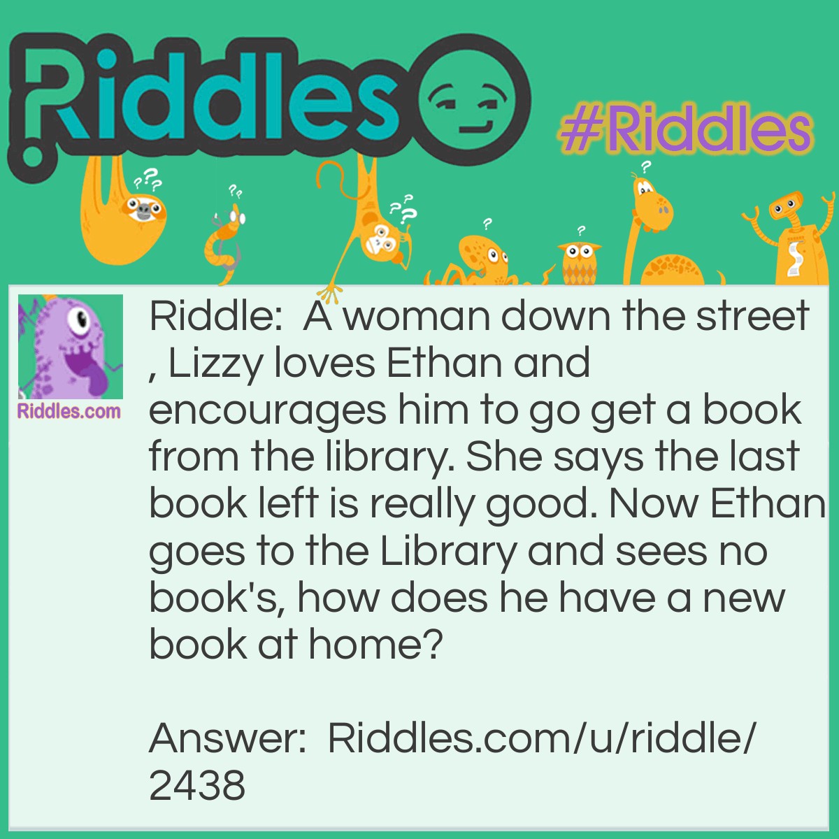 Riddle: A woman down the street, Lizzy loves Ethan and encourages him to go get a book from the library. She says the last book left is really good. Now Ethan goes to the Library and sees no book's, how does he have a new book at home? Answer: Lizzy got the last book and brought it to Ethan.