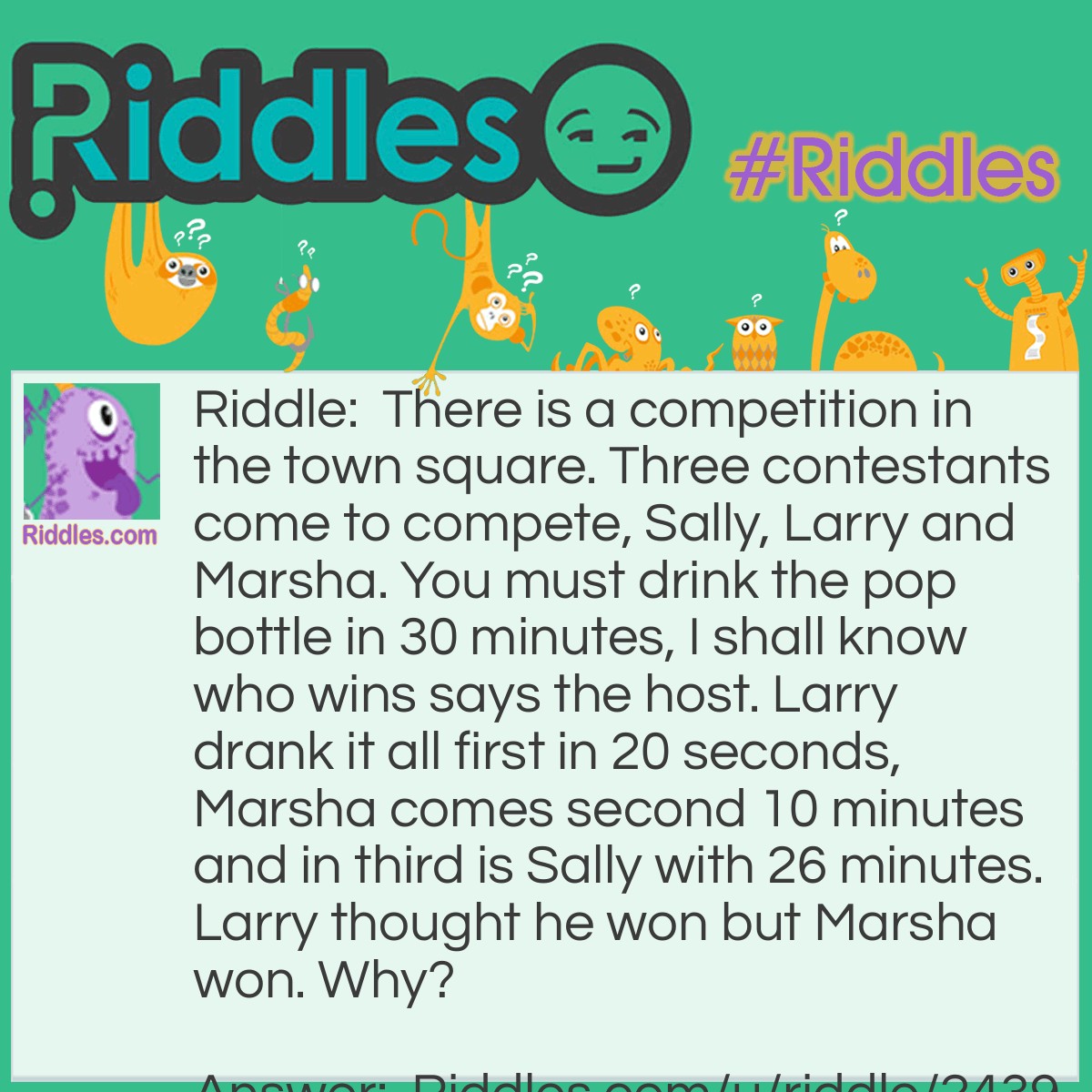 Riddle: There is a competition in the town square. Three contestants come to compete, Sally, Larry and Marsha. You must drink the pop bottle in 30 minutes, I shall know who wins says the host. Larry drank it all first in 20 seconds, Marsha comes second 10 minutes and in third is Sally with 26 minutes. Larry thought he won but Marsha won. Why? Answer: The host only said within 30 minutes he never said first and he knew Marsha should win.