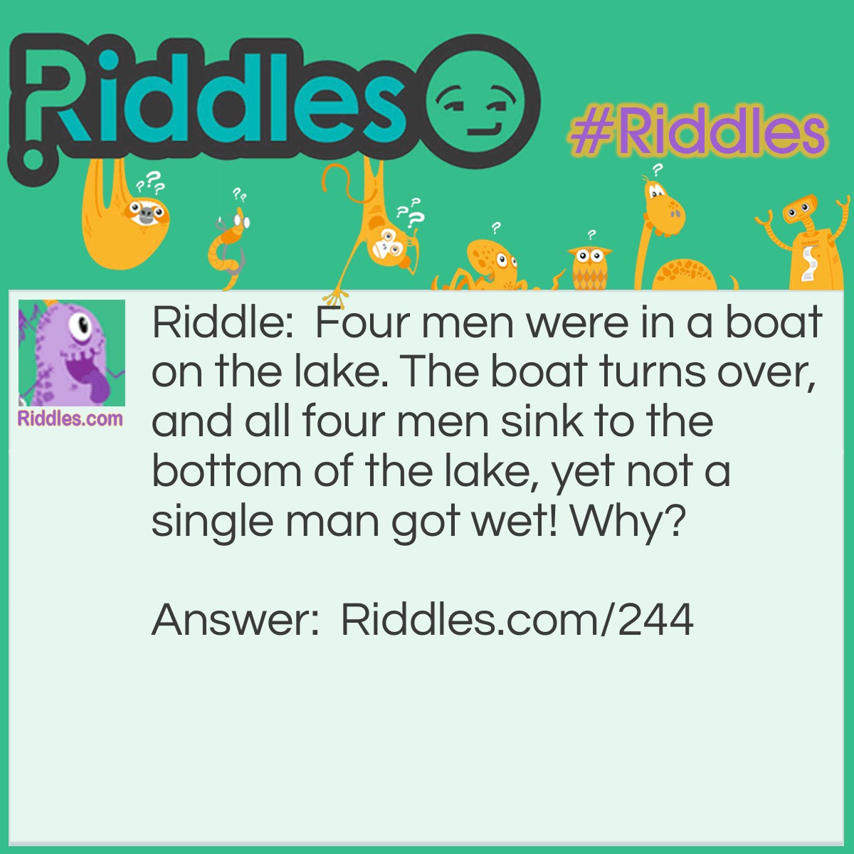 Riddle: Four men were in a boat on the lake. The boat turns over, and all four men sink to the bottom of the lake, yet not a single man got wet! Why? Answer: Because they were all married and not single.