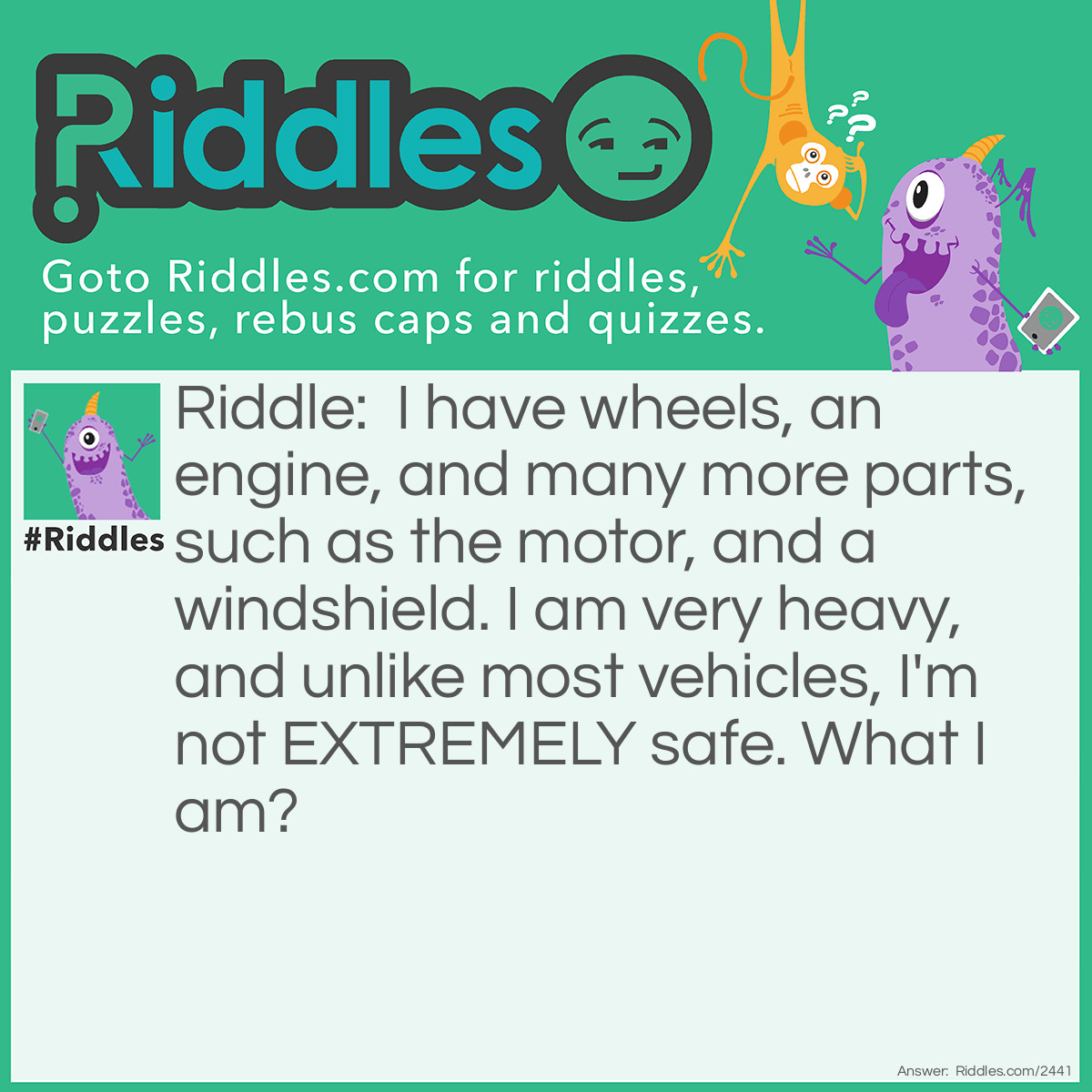 Riddle: I have wheels, an engine, and many more parts, such as the motor, and a windshield. I am very heavy, and unlike most vehicles, I'm not EXTREMELY safe. What I am? Answer: A Motorcycle.