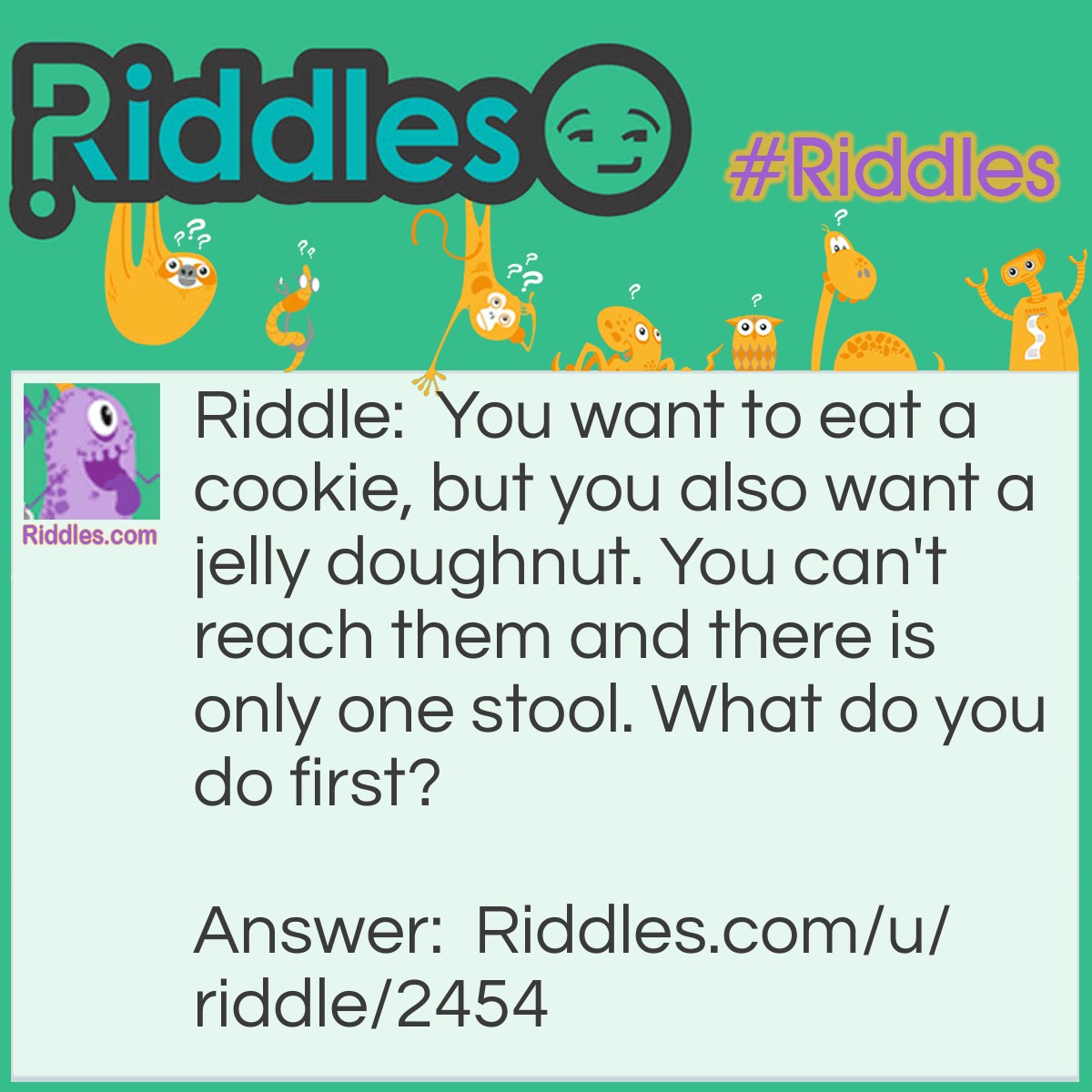 Riddle: You want to eat a cookie, but you also want a jelly doughnut. You can't reach them and there is only one stool. What do you do first? Answer: You move the stool to what you wanna eat first.