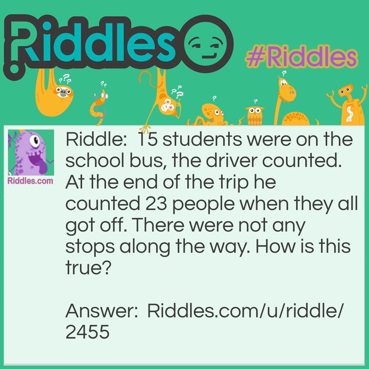 Riddle: 15 students were on the school bus, the driver counted. At the end of the trip he counted 23 people when they all got off. There were not any stops along the way. How is this true? Answer: The driver counted 15 students when they got on. On the way they said she had to count the adults so at the end she counted all the people and in total there were 15 students and 8 adults, 23 people.