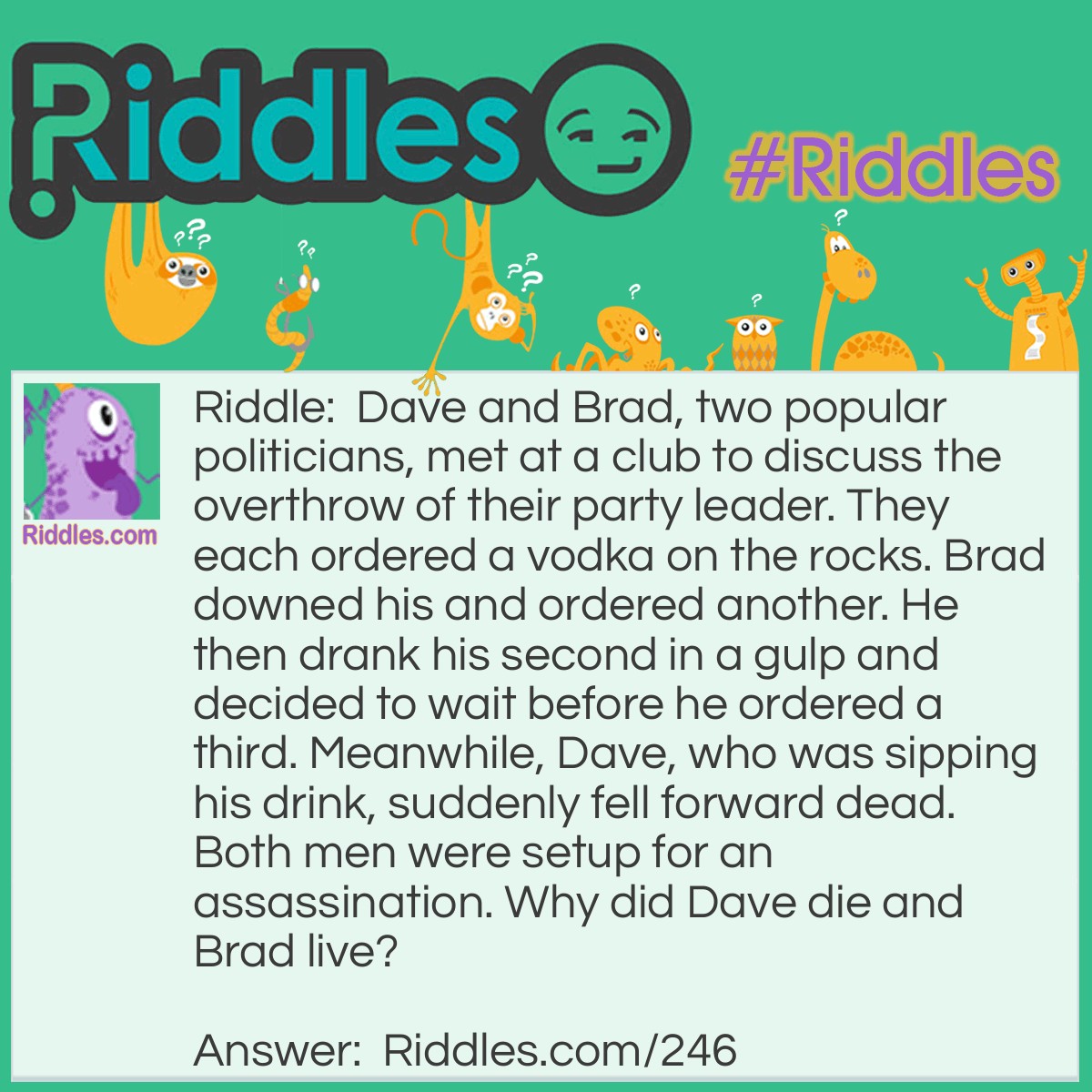 Riddle: Dave and Brad, two popular politicians, met at a club to discuss the overthrow of their party leader. They each ordered a vodka on the rocks. Brad downed his and ordered another. He then drank his second in a gulp and decided to wait before he ordered a third. Meanwhile, Dave, who was sipping his drink, suddenly fell forward dead. Both men were setup for an assassination. Why did Dave die and Brad live? Answer: Both Dave and Brad were given drinks with poisoned ice cubes. Brad drank his drinks so quickly that the ice didn't have time to melt and release the poison.