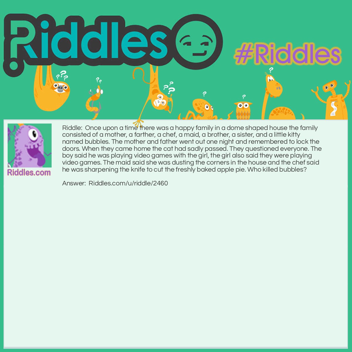 Riddle: Once upon a time there was a happy family in a dome-shaped house the family consisted of a mother, a father, a chef, a maid, a brother, a sister, and a little kitty named Bubbles. The mother and father went out one night and remembered to lock the doors. When they came home the cat had sadly passed. They questioned everyone. The boy said he was playing video games with the girl, the girl also said they were playing video games. The maid said she was dusting the corners in the house and the chef said he was sharpening the knife to cut the freshly baked apple pie. Who killed bubbles? Answer: The maid! There are no corners in a dome shaped house. Mew!